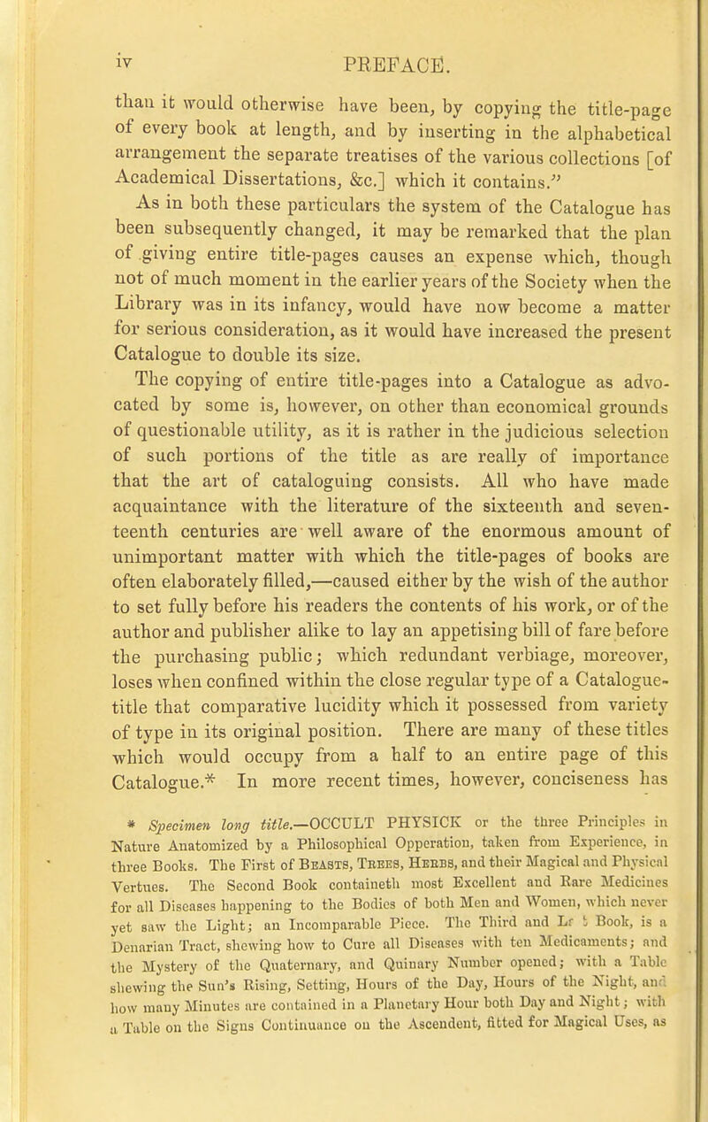 than it would otherwise have been, by copying the title-page of every book at length, and by inserting in the alphabetical arrangement the separate treatises of the various collections [of Academical Dissertations, &c.] which it contains/' As in both these particulars the system of the Catalogue has been subsequently changed, it may be remarked that the plan of .giving entire title-pages causes an expense which, though not of much moment in the earlier years of the Society when the Library was in its infancy, would have now become a matter for serious consideration, as it would have increased the present Catalogue to double its size. The copying of entire title-pages into a Catalogue as advo- cated by some is, however, on other than economical grounds of questionable utility, as it is rather in the judicious selection of such portions of the title as are really of importance that the art of cataloguing consists. All who have made acquaintance with the literature of the sixteenth and seven- teenth centuries are well aware of the enormous amount of unimportant matter with which the title-pages of books are often elaborately filled,—caused either by the wish of the author to set fully before his readers the contents of his work, or of the author and publisher alike to lay an appetising bill of fare before the purchasing public; which redundant verbiage, moreover, loses Avhen confined within the close regular type of a Catalogue- title that comparative lucidity which it possessed from variety of type in its original position. There are many of these titles which would occupy from a half to an entire page of this Catalogue.* In more recent times, however, conciseness has » Specimen long <i<Ze.—OCCULT PHYSICK or the three Principles in Nature Anatomized by a Philosophical Opperation, taken from Experience, in three Books. The First of Beasts, Trees, Heebs, and their Magical and Physical Vertues. The Second Book containeth most Excellent and Eare Medicines for all Diseases happening to the Bodies of both Men and Women, which never yet saw the Light; an Incomparable Piece. The Third and Lr t Book, is a Denarian Tract, shewing how to Cure all Diseases with ten Medicaments; and the Mystery of the Quaternary, and Quinary Number opened; with a Tabic shewing the Sun's Rising, Setting, Hours of the Day, Hours of the Night, antl how many Minutes are contained in a Planetary Hour both Day and Night; with a Table on the Signs Continuance on the Ascendent, fitted for Magical Uses, as