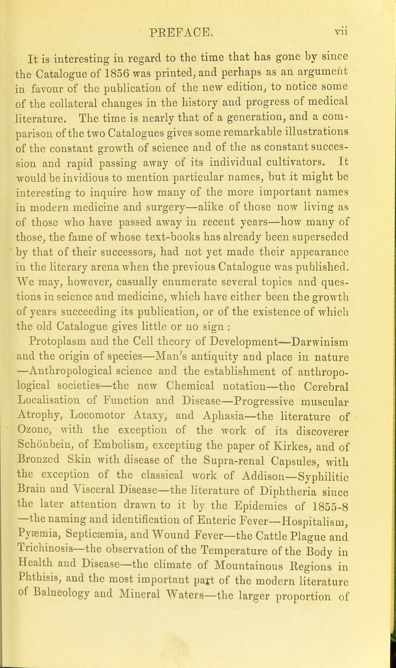 It is interesting in regard to the time that has gone by since the Catalogue of 1856 was printed, and perhaps as an argument in favour of the publication of the new edition, to notice some of the collateral changes in the history and progress of medical literature. The time is nearly that of a generation, and a com- parison of the two Catalogues gives some remarkable illustrations of the constant growth of science and of the as constant succes- sion and rapid passing away of its individual cultivators. It would be invidious to mention particular names, but it might be interesting to inquire how many of the more important names in modern medicine and surgery—alike of those now living as of those who have passed away in recent years—how many of those, the fame of whose text-books has already been superseded by that of their successors, had not yet made their appearance in the literary arena when the previous Catalogue was published. We may, however, casually enumerate several topics and ques- tions in science and medicine, which have either been the growth of years succeeding its publication, or of the existence of whicli the old Catalogue gives little or no sign : Protoplasm and the Cell theory of Development—Darwinism and the origin of species—Man's antiquity and place in nature —Anthropological science and the establishment of anthropo- logical societies—the new Chemical notation—the Cerebral Localisation of Function and Disease—Progressive muscular Atrophy, Locomotor Ataxy, and Aphasia—the literature of Ozone, with the exception of the work of its discoverer Schonbein, of Embolism, excepting the paper of Kirkes, and of Bronzed Skin with disease of the Supra-renal Capsules, with the exception of the classical work of Addison—Syphilitic Brain and Visceral Disease—the literature of Diphtheria since the later attention drawn to it by the Epidemics of 1855-8 —the naming and identification of Enteric Fever—Hospitalism, Pyaemia, Septicaemia, and Wound Fever—the Cattle Plague and Trichinosis—the observation of the Temperature of the Body in Health and Disease—the climate of Mountainous Regions in Phthisis, and the most important pajt of the modern literature of Balneology and Mineral Waters—the larger proportion of