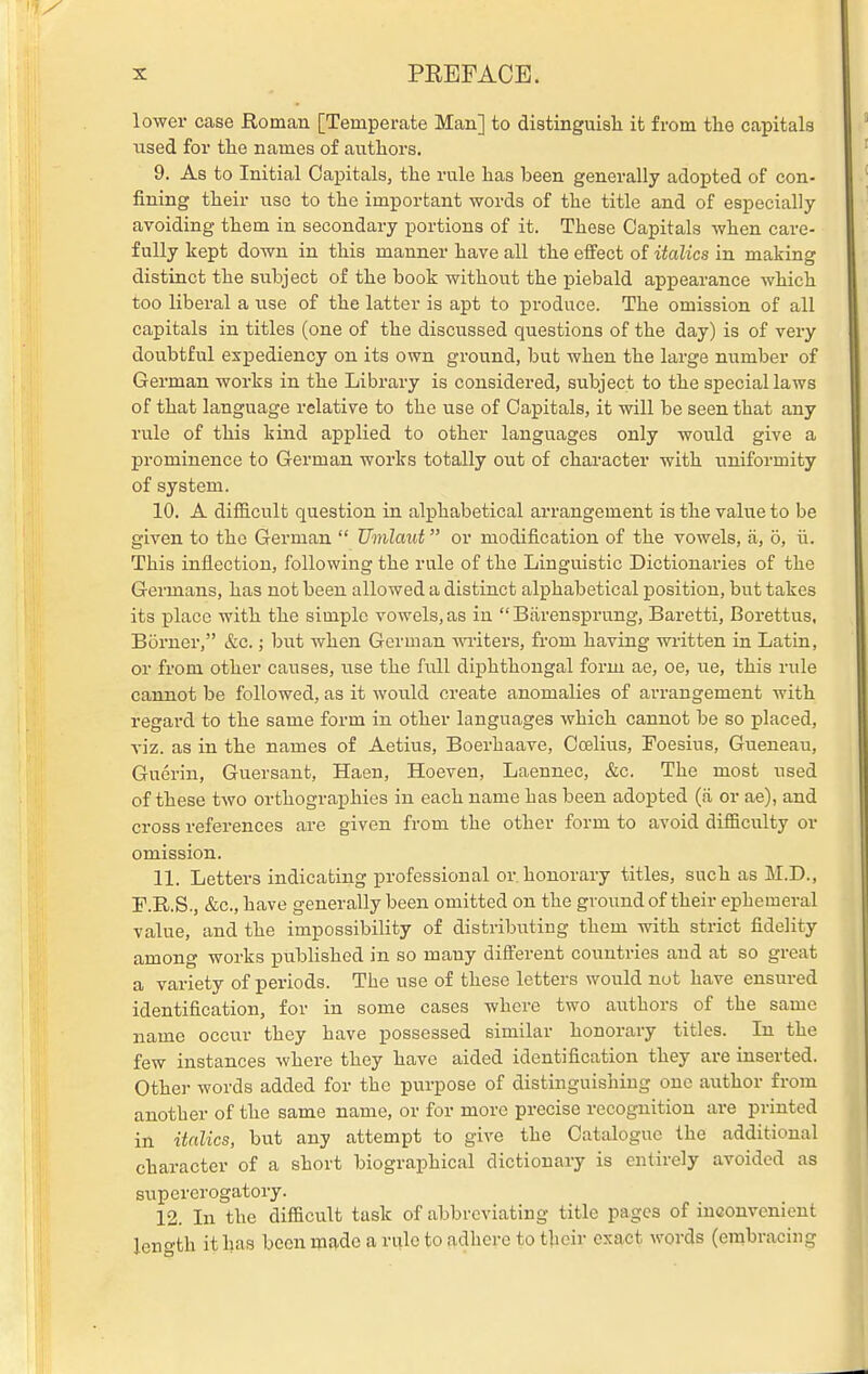 lower case Roman [Temperate Man] to distinguisli it from tlie capitals used for the names of authors. 9. As to Initial Capitals, the rule has been generally adopted of con- fining their use to the important words of the title and of especially avoiding them in secondary portions of it. These Capitals when care- fully kept down in this manner have all the effect of italics in making distinct the subject of the book without the piebald appearance which too liberal a use of the latter is apt to produce. The omission of all capitals in titles (one of the discussed questions of the day) is of very doubtful expediency on its own ground, but when the large number of German works in the Library is considered, subject to the special laws of that language relative to the use of Capitals, it will be seen that any rule of this kind applied to other languages only would give a prominence to German works totally out of character with uniformity of system. 10. A difficult question in alphabetical arrangement is the value to be given to the German  Umlaut or modification of the vowels, a, o, ii. This inflection, following the rule of the Linguistic Dictionaries of the Germans, has not been allowed a distinct alphabetical position, but takes its place with the simple vowels, as iu  Biirensprung, Baretti, Borettus, Borner, &c.; but when German writers, from having wi'itten in Latin, or from other causes, use the full diphthongal form ae, oe, ue, this rule cannot be followed, as it would create anomalies of arrangement with regard to the same form in other languages which cannot be so placed, viz. as in the names of Aetius, Boerhaave, Ocellus, Foesius, Gueneau, Guerin, Guersant, Haen, Hoeveu, Laennec, &c. The most used of these two orthographies in each name has been adopted (ii or ae), and cross references are given from the other form to avoid difficulty or omission. 11. Letters indicating professional or honorary titles, such as M.D., F.R.S., &c., have generally been omitted on the ground of their ephemeral value, and the impossibility of distributing them with strict fidelity among works published in so many different countries and at so great a variety of periods. The use of these letters would not have ensured identification, for in some cases where two authors of the same name occur they have possessed similar honorary titles. In the few instances where they have aided identification they are inserted. Other words added for the purpose of distinguishing one author from another of the same name, or for more precise recognition are printed in italics, but any attempt to give the Catalogue the additional character of a short biographical dictionary is entirely avoided as supererogatory. 12. In the difficult task of abbreviating title pages of inconvenient length it has been made a rule to adhere to their exact words (embracing