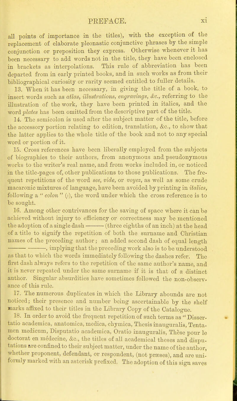 all points of importance in the titles), witli the exception of tlie replacement of elaborate pleonastic conjunctive phrases by the simple conjunction or preposition they express. Otherwise whenever it has been necessary to add words not in the title, they have been encloised in brackets as interpolations. This rule of abbreviation has been departed from in early printed books, and in such works as from their bibliographical curiosity or rarity seemed entitled to fuller details. 13. When it has been necessary, in giving the title of a book, to insert words such as atlas, illustrations, engravings, &c., referring to the illustration of the work, they have been printed in italics, and the word plates has been omitted from the descriptive part of the title. 14. The semicolon is used after the subject matter of the title, before the accessory portion relating to edition, translation, &c., to show that the latter applies to the whole title of the book and not to any special word or portion of it. 15. Cross references have been liberally employed fi'om the subjects of biographies to their authors, from anonymous and pseudonymous works to the writer's real name, and from works included in, or noticed in the title-pages of, other publications to those publications. The fre- quent repetitions of the word see, vide, or voijez, as well as some crude macaronic mixtures of language, have been avoided by printing in italics, following a  colon  (:), the word under which the cross reference is to be sought. 16. Among other contrivances for the saving of space where it can be achieved without injury to efficiency or correctness may be mentioned the adoption of a single dash (three eighths of an inch) at the head of a title to signify the repetition of both the surname and Christian names of the preceding author; an added second dash of equal length , implying that the preceding work also is to be understood as that to which the words immediately following the dashes refer. The first dash always refers to the repetition of the same author's name, and it is never repeated under the same surname if it is that of a distinct author. Singular absurdities have sometimes followed the non-observ- ance of this rule. 17. The numerous duplicates in which the Library abounds are not noticed; their presence and number being ascertainable by the shelf ■larks affixed to their titles in the Library Copy of the Catalogue. 18. In order to avoid the frequent repetition of such terms as  Disser- tatio academica, anatomica, mcdica, chymica, Thesis inauguralis, Tenta- men medicum, Disputatio academica, Oratio inauguralis. These pour le doctorat en mcdecine, &c., the titles of all academical theses and dispu- tations are confined to their subject matter, under the name of the author, whether proponent, defendant, or respondent, (not prajses), and are uui- foi-mly marked with an asterisk prefixed. The adoption of this sign saves