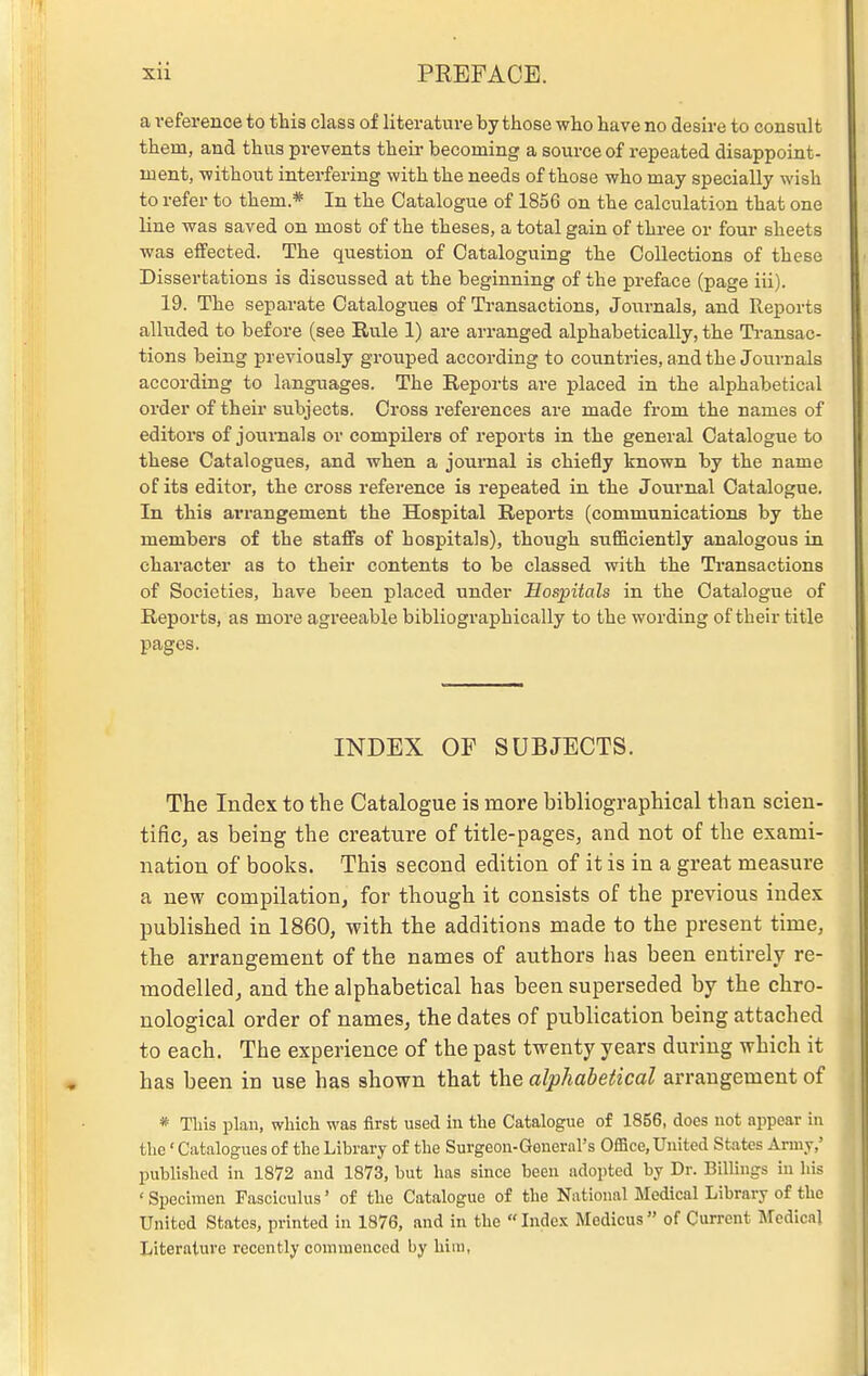 a reference to this class of literature by those who have no desire to consult them, and thus prevents their becoming a source of repeated disappoint- ment, -without interfering with the needs of those who may specially wish to refer to them.* In the Catalogue of 1856 on the calculation that one line was saved on most of the theses, a total gain of three or four sheets was effected. The question of Cataloguing the Collections of these Dissertations is discussed at the beginning of the preface (page iii). 19. The separate Catalogues of Transactions, Journals, and Reports alluded to before (see Rule 1) are arranged alphabetically, the Ti-ansac- tions being previously grouped according to countries, and the Journals according to languages. The Reports are placed in the alphabetical order of their subjects. Cross references are made from the names of editors of journals or compilers of reports in the general Catalogue to these Catalogues, and when a journal is chiefly known by the name of its editor, the cross reference is repeated in the Journal Catalogue, In this arrangement the Hospital Reports (communications by the members of the staffs of hospitals), though sufficiently analogous in character as to their contents to be classed with the Transactions of Societies, have been placed under Hospitals in the Catalogue of Reports, as more agreeable bibliographically to the wording of their title pages. INDEX OF SUBJECTS. The Index to the Catalogue is more bibliographical than scien- tifiCj as being the creature of title-pages, and not of the exami- nation of books. This second edition of it is in a great measure a new compilation, for though it consists of the previous index published in I860, with the additions made to the present time, the arrangement of the names of authors has been entirely re- modelled, and the alphabetical has been superseded by the chro- nological order of names, the dates of publication being attached to each. The experience of the past twenty years during which it has been in use has shown that the alphabetical arrangement of * Tills plan, which was first used in the Catalogue of 1856, does not appear in the' Catalogues of the Library of the Surgeon-General's Office, United States Army,' published in 1872 and 1873, but has since been adopted by Dr. Billings in his ' Specimen Fasciculus' of the Catalogue o£ the National Medical Library of the United States, printed in 1876, and in the Index Medicus of Current Medical Literature recently commenced by hiin,