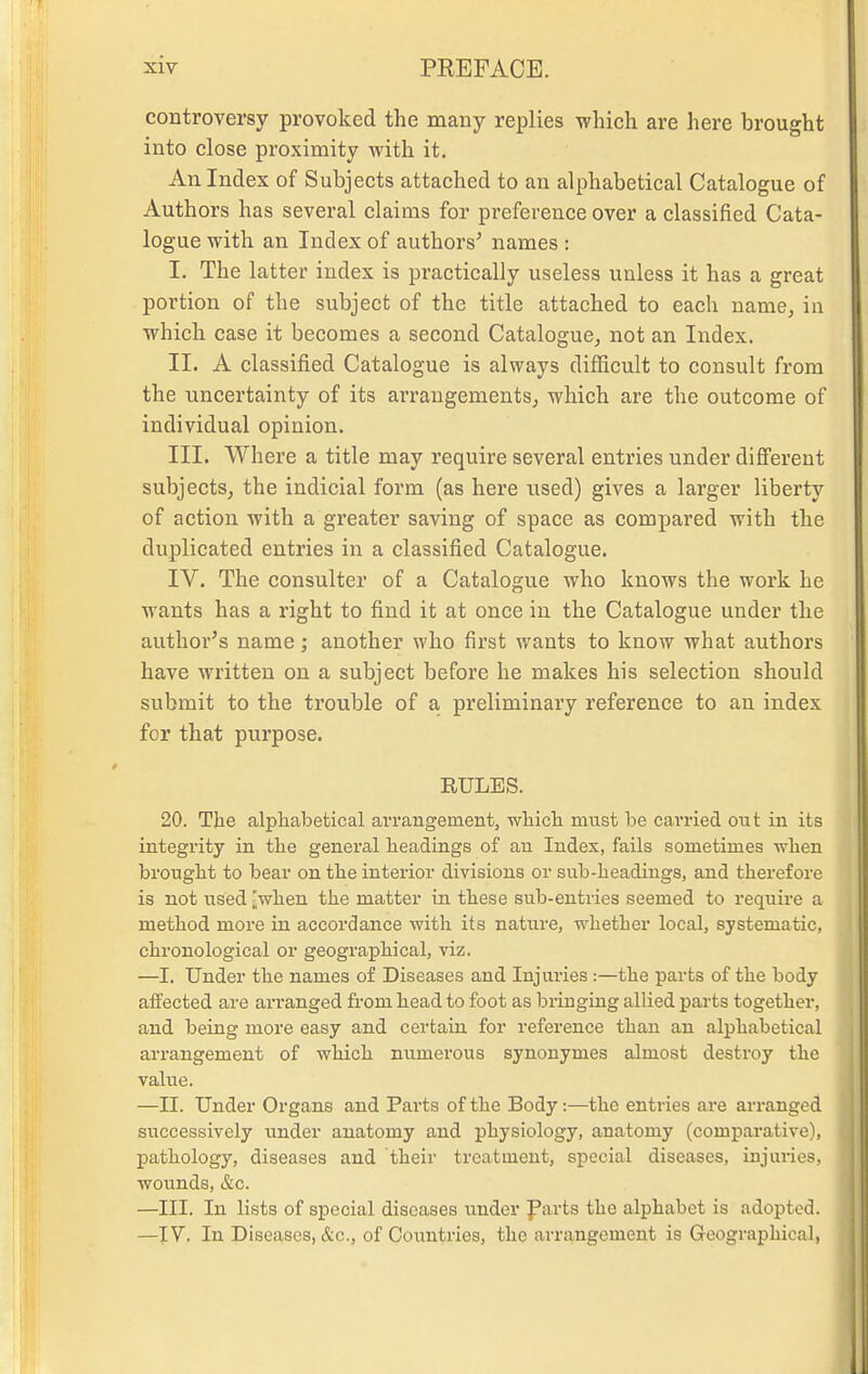 controversy provoked the many replies -which are here brought into close proximity with it. An Index of Subjects attached to an alphabetical Catalogue of Authors has several claims for preference over a classified Cata- logue with an Index of authors' names : I. The latter index is practically useless unless it has a great portion of the subject of the title attached to each name, in which case it becomes a second Catalogue, not an Index. II. A classified Catalogue is always difficult to consult from the uncertainty of its arrangements, which are the outcome of individual opinion. III. Where a title may require several entries under different subjects, the indicial form (as here used) gives a larger liberty of action with a greater saving of space as compared with the duplicated entries in a classified Catalogue. IV. The consulter of a Catalogue who knows the work he wants has a right to find it at once in the Catalogue under the author's name; another who first wants to know what authors have written on a subject before he makes his selection should submit to the trouble of a, preliminary reference to an index for that purpose. RULES. 20. The alpliabetical arrangement, whicli must be carried out in its integrity in the general headings of au Index, fails sometimes when brought to bear on the interior divisions or sub-headings, and therefore is not used Jwhen the matter in these sub-entries seemed to require a method more in accordance with its nature, whether local, systematic, chronological or geographical, viz. —I. Under the names of Diseases and Injuries :—the parts of the body affected are arranged fi-om head to foot as bringing allied parts together, and being more easy and certain for reference than an alphabetical arrangement of which numerous synonymes almost destroy the value. —II. Under Organs and Parts of the Body:—the entries are arranged successively under anatomy and physiology, anatomy (comparative), pathology, diseases and their treatment, special diseases, injuries, wounds, &c. —III. In lists of special diseases under farts the alphabet is adopted. —IV. In Diseases, &c., of Countries, the arrangement is Geographical,