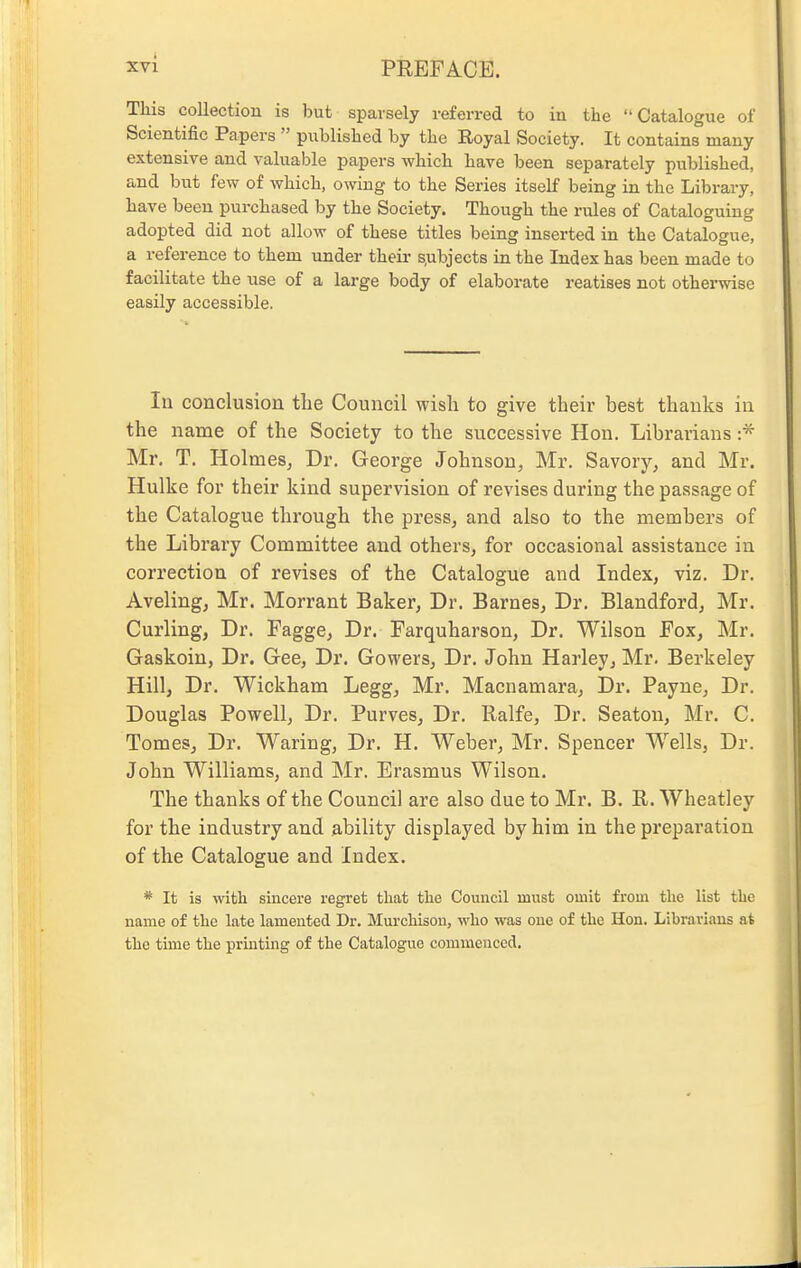 This collection is but sparsely referred to in the Catalogue of Scientific Papers  published by the Royal Society. It contains many extensive and valuable papers which have been separately published, and but few of which, owing to the Series itself being in the Library, have been purchased by the Society. Though the rules of Cataloguing adopted did not allow of these titles being inserted in the Catalogue, a reference to them under their s,ubjects in the Index has been made to facilitate the use of a large body of elaborate reatises not otherwise easily accessible. lu conclusion the Council wish to give their best thanks iu the name of the Society to the successive Hon. Librarians :* Mr. T. Holmes, Dr. George Johnson, Mr. Savory, and Mr. Hulke for their kind supervision of revises during the passage of the Catalogue through the press, and also to the members of the Library Committee and others, for occasional assistance in correction of revises of the Catalogue and Index, viz. Dr. Aveling, Mr. Morrant Baker, Dr. Barnes, Dr. Blandford, Mr. Curling, Dr. Fagge, Dr. Farquharson, Dr. Wilson Fox, Mr. Gaskoiu, Dr. Gee, Dr. Gowers, Dr. John Harley, Mr. Berkeley Hill, Dr. Wickham Legg, Mr. Macnamara, Dr. Payne, Dr. Douglas Powell, Dr. Purves, Dr. Ralfe, Dr. Seaton, Mr. C. Tomes, Dr. Waring, Dr. H. Weber, Mr. Spencer Wells, Dr. John Williams, and Mr. Erasmus Wilson. The thanks of the Council are also due to Mr. B. R. Wheatley for the industry and ability displayed by him in the preparation of the Catalogue and Index. * It is with sincere regret that the Council must omit from the list the name of the late lamented Dr. Murchison, who was one of the Hon. Librarians at the time the pruiting of the Catalogue commenced.