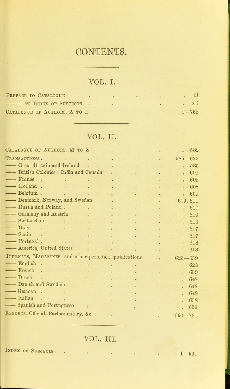 CONTENTS. VOL. I. Peepace to Cataxogue . . . . . iii TO Index of Subjects . . . . xii Cataiogxje op Authoes, a to L . 1—752 VOL. IL Catalogue of Attthoes, M to Z . . 1—582 Teansactions ...... 585—622 Great Britain and Ireland ..... 585 British Colonies: India and Canada .... 601 France ....... 602 Holland . . . . . . .608 Belgium ....... 609 Denmark, Norway, and Sweden . . . 609, 610 Eussia and Poland ...... 610 Germany and Austria ..... 610 Switzerland ...... 616 Italy . . . . . . .617 ~— Spain ....... 617 Portugal . . . . . . .618 America, United States ..... 618 JOTTENAIS, Magazines, and other periodical publications . 623 659 English ....... 623 French . . . . . . , ggg Dutch 647 Danish and Swedish ■ • . . 648 German . . . . . , _ 6i8 Italian . . . . . . g5g Spanish and Portuguese • • . . 659 Bepoets, Official, Parliamentary, &c. . . . 6G0 731 VOL. in. Index op Subjects 1—534
