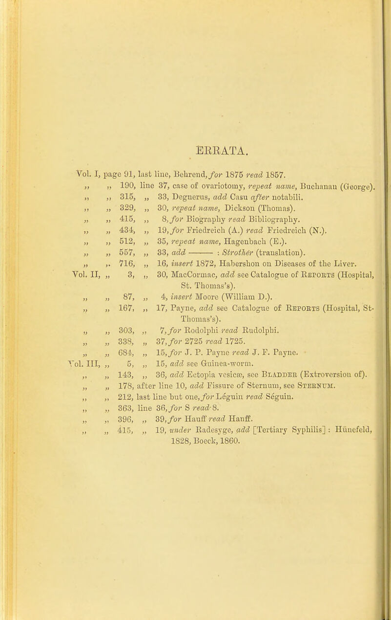 ERRATA. Vol. I, page 91, lusfc Hue, Bebrend,/o>' 1875 read 1857. „ ,, 190, line 37, case of ovariotomy, repeat name, Buchanan (George). „ ,, 315, „ 33, Deguerus, add Casu afler notabili. ,, „ 329, „ 30, repeat name, Dickson (Thomas). „ „ 415, 8, for Biography read Bibliography. „ „ 434, „ Id, for Friedreich (A.) read Friedreich (N.). „ „ 512, „ 35, repeat name, Hagenbach (E.). „ ,, 557, „ 33, add : Strother (translation). „ ,. 716, „ 16, insert 1872, Habershon on Diseases of the Liver. Vol. II, „ 3, ,, 30, MacCormac, add see Catalogue of Repobts (Hospital, St. Thomas's). „ „ 87, „ 4, insert Moore (William D.). „ „ 167, „ 17, Payne, add see Catalogue of Eepoets (Hospital, St- Thomas's). „ „ 303, „ 7,/o)' Rodolphi read Rudolphi. „ „ 338, „ 37,/o?- 2725 read 1725. „ „ 684, „ 15,/or J. P. Payne read J. F. Payne. • Vol. Ill, „ 5, „ 15, add see Guinea-worm. „ „ 143, ,, 36, add Ectopia vesica;, see Bladdee (Extroversion of). „ „ 17S, after line 10, add Fissure of Sternum, see Steehum. „ „ 363, line 36,/or S reaci-8. „ „ 396, „ 39,/or Hauff read Hanfl. „ „ 415, „ 19, xinder Eadesyge, add [Tertiary Syphilis] : Hiinefeld, 1828, Boeck, 1860.