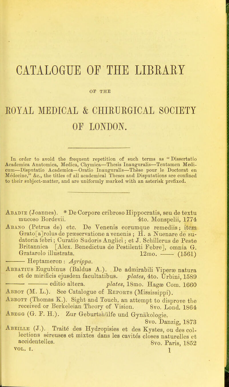 CATALOGUE OF THE LIBRARY OF THE EOYAL MEDICAL & CHIHURGICAL SOCIETY OE LONDON. In order to avoid the frequent repetition of such terms as  Dissertatio Academica Anatomica, Medica, Chymica—Thesis Inauguralis—Tentamen Medi- cura—Disputatio Academica—Oratio Inauguralis—These pour le Doctorat en Medecine, &c., the titles of all academical Theses and Disputations are confined to their suhject-matter, and are uniformly marked with an asterisk prefixed. Abadte (Joannes). * De Corpore cribroso Hippoeratis, seu de textu mucoso Bordevii. 4to. Monspelii, 1774 Abano (PetruB de) etc. De Venenis eorumque remediis; itein Grato[a]rolus de prseservatione a venenis ; H. a Nuenare de su- datoria febri; Curatio Sudoris Anglici; et J. Scbillerus de Peste Britannica [Alex. Benedictus de Pestilenti Febre], omnia G-. Gratarolo illustrata. 12rao. (1561) • Heptameron : Agrippa. Abbatius Eugubinus (Baldus A.). De admirabili Vipers natura et de mirificis ejusdem facultatibus. plates, 4to. Urbiui, 1589 ■ editio altera. plates, 18mo. Hagae Com. 1660 Abbot (M. L.). See Catalogue of Eepoets (Mississippi). Abbott (Thomas K.). Sight and Touch, an attempt to disprove the received or Berkeleian Theory of Vision. Bvo. Lond. 1864 Abegg (Q. F. H.). Zur Geburtbhiilfe und Gynakologie. 8vo. Danzig, 1873 Abeeole (J.). Traits des Hydropisies et des Kystes, ou des col- lections sereuses et mixtes dans les cavit^s closes naturelles et accidentelles. 8vo. Paris, 1852