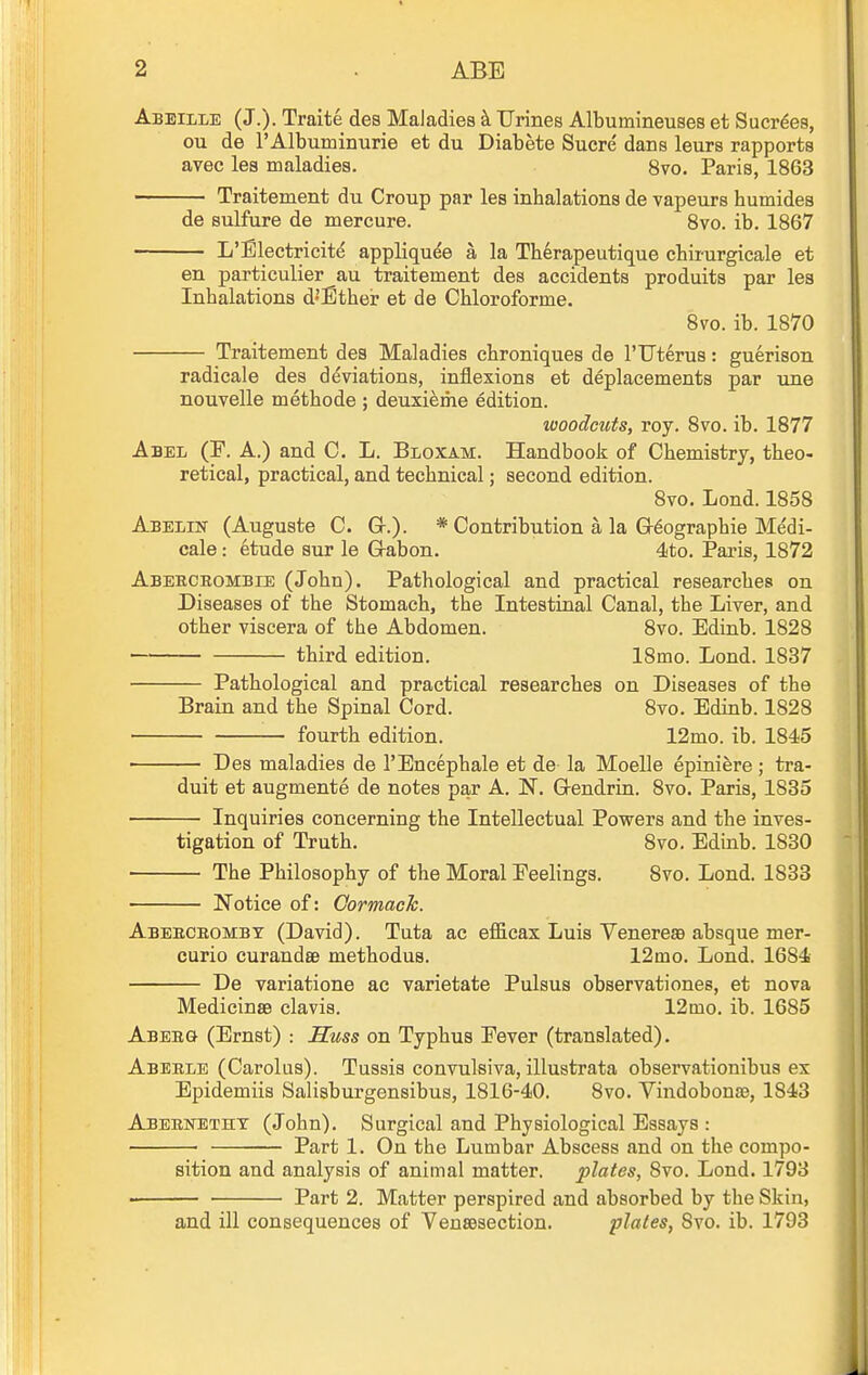 Abeille (J.). Traite des Maladies k Urines Albumineuses et Sucr^es, ou de FAlbuminurie et du Diabete Sucre dans leurs rapports avec les maladies. 8vo. Paris, 1863 Traitement du Croup par les inhalations de vapeurs humides de sulfure de mercure. Bvo. ib. 1867 L'Electricit^ appliquee a la Therapeutique chirurgieale et en particulier au traitement des accidents produits par les Inhalations d'Ether et de Chloroforme. 8vo. ib. 1870 Traitement des Maladies chroniques de I'TTterus: guerison radicale des deviations, inflexions et deplacements par une nouvelle methode ; deuxi^me edition. woodcuts, roy. 8vo. ib. 1877 Abel (F. A.) and C. L. Bloxam. Handbook of Chemistry, theo- retical, practical, and technical; second edition. 8vo. Lond. 1858 Abelin (Auguste C. G-.). * Contribution a la G-^ographie Medi- cale: 6tude sur le G-abon. 4to. Paris, 1872 Abebceombie (John). Pathological and practical researches on Diseases of the Stomach, the Intestinal Canal, the Liver, and other viscera of the Abdomen. 8vo. Edinb. 1828 third edition. 18mo. Lond. 1837 Pathological and practical researches on Diseases of the Brain and the Spinal Cord. 8vo. Edinb. 1828 fourth edition. 12mo. ib. 1845 ■ Des maladies de I'Encephale et de la Moelle epiniere; tra- duit et augmente de notes par A. N. Q-endrrn. 8vo. Paris, 1835 Inquiries concerning the Intellectual Powers and the inves- tigation of Truth. 8vo. Edinb. 1830 The Philosophy of the Moral Feelings. 8vo. Lond. 1833 Notice of: Gormach. Abeeceomby (David). Tuta ac efiScax Luis Venereaa absque mer- curio curandse methodus. 12tno. Lond. 1684 De variatione ac varietate Pulsus observationes, et nova MedicinsB clavis. 12mo. ib. 1685 Abeeg (Ernst) : Huss on Typhus Eever (translated). Abeele (Carolus). Tussis convulsiva, illustrata observationibus ex Epidemiis Salisburgensibus, 1816-40. 8vo. Vindobonse, 1843 Abeettetht (John). Surgical and Physiological Essays : 'Pst.rt 1. On the Lumbar Abscess and on the compo- sition and analysis of animal matter. plates, 8vo. Lond. 1793 • Part 2. Matter perspired and absorbed by the Skin, and ill consequences of Vensesection. plates, 8vo. ib. 1793