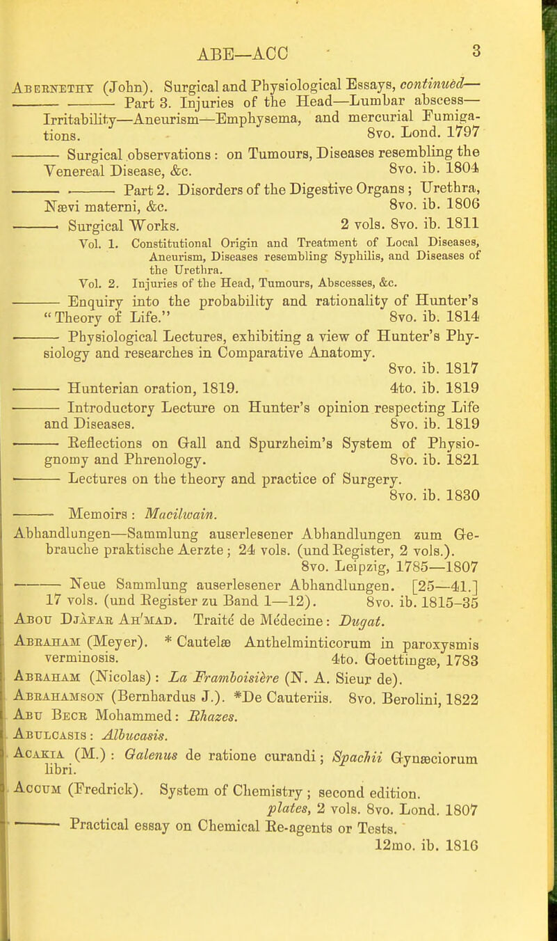 Abernetht (John). Surgical and Physiological Essays, cowif^miec?— Part 3. Injuries of the Head—Lumbar abscess— Irritability—Aneurism—Emphysema, and mercurial Eumiga- tions. 8vo. Lond. 1797 Surgical observations: on Tumours, Diseases resembling the Venereal Disease, &c. 8vo. ib. 1804. Part 2. Disorders of the Digestive Organs; Urethra, NsBvi materni, &c. 8vo. ib. 1806 ' Surgical Works. 2 vols. 8vo. ib. 1811 Vol. 1. Constitutional Origin and Treatment of Local Diseases, Aneurism, Diseases resembling Syphilis, and Diseases of the Urethra. Vol. 2. Injuries of the Head, Tumours, Abscesses, &c. Enquiry into the probability and rationality of Hunter's Theory of Life. 8vo. ib. 1814 Physiological Lectures, exhibiting a view of Hunter's Phy- siology and researches in Comparative Anatomy. Bvo. ib. 1817 • Hunterian oration, 1819. 4to. ib. 1819 • Introductory Lecture on Hunter's opinion respecting Life and Diseases. 8vo. ib. 1819 ■ Eeflections on G-all and Spurzheim's System of Physio- gnomy and Phrenology. 8vo. ib. 1821 Lectures on the theory and practice of Surgery. 8vo. ib. 1830 Memoirs : Macilwain. Abhandlungen—Sammlung auserlesener Abhandlungen zum Ge- brauche praktische Aerzte; 24 vols, (und Register, 2 vols.). 8vo. Leipzig, 1785—1807 —— Neue Sammlung auserlesener Abhandlungen. [25—41.] 17 vols, (und Begister zu Band 1—12). 8vo. ib. 1815-35 Abotj Djapae Ah'mad. Traite de Medecine: Bugat. Abeajham (Meyer). * Cautelse Anthelminticorum in parosysmis verminosis. 4to. Goetting^, 1783 Abbaham (Nicolas) : La Framboisihe (N. A. Sieur de). Abeahamson (Bernhardus J.). *De Cauteriis. 8vo. Berolini, 1822 Abu Bece Mohammed: Bhazes. Abulcasis : Albucasis. AcAKiA (M.) : Galenus de ratione curandi; Spacliii G-ynjeciorum libri. AcouM (Fredrick). System of Chemistry ; second edition. plates, 2 vols. 8vo. Lond. 1807 ■ Practical essay on Chemical Ee-agents or Tests. 12mo. ib. 1816