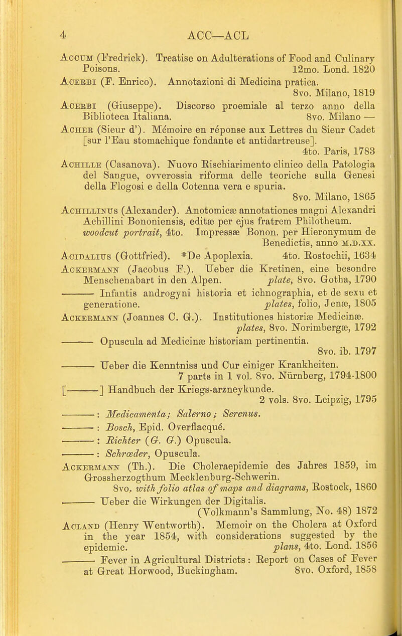 AocTJM (Fredrick). Treatise on Adulterations of Food and Culinary Poisons. 12mo. Lond. 1820 AoEEBi (F. Enrico). Annotazioni di Medicina pratiea. 8vo. Milano, 1819 AoEEBi (Griuseppe). Discorso proemiale al terzo anno della Biblioteca Italiana. 8vo. Milano — AcHEE (Sieur d'). Memoirs en reponse aux Lettres du Sieur Cadet [sur I'Eau stomachique fondante et antidartreuse]. 4to. Paris, 1783 AoHiLLE (Casanova). Nuovo E-ischiarimento clinico della Patologia del Sangue, ovverossia riforma delle teoriche suUa Genesi della Flogosi e della Cotenna vera e spuria. Svo. Milano, 1865 AoHiLLiNUs (Alexander). AnotomicjB annotationes magni Alexandri Acliillini Bononiensis, editse per ejus fratrem Philotheum. woodcut portrait, 4to. Impressse Bonon. per Hieronymum de Benedictis, anno m.d.xx. AciDALitrs (Gottfried). *De Apoplexia. 4to. Eostochii, 1634 AoKERMAJSTsr (Jacobus F.). Ueber die Kretinen, eine besondre Menschenabart in den Alpen. plate, Svo. Gotha, 1790 lufantis androgyni historia et icbnograpbia, et de sexu et generatione. plates, folio, Jense, 1805 AcKEEMANN (Joannes C. G.). Institutiones bistoriae Medicinae. plates, 8vo. Norimbergse, 1792 Opuscula ad Medicinse historiam pertinentia. Svo. ib. 1797 Ueber die Kenntniss und Cur einiger Krankheiten. 7 parts in 1 vol. Svo. Niirnberg, 1794-1800 [ ] Handbuch der Kriegs-arzneykunde. 2 vols. Svo. Leipzig, 1795 Medicamenta; Salerno; Serenus. Bosch, Epid. Overflacqu^. Bichter (G. G.) Opuscula. Schrceder, Opuscula. AoKEEMAiw (Th.). Die Choleraepidemie des Jahres 1859, im Grossherzogthum Mecklenburg-Scliwerin. 8vo. with folio atlas of maps and diagrams, Eostock, 1860 . Ueber die Wirkungen der Digitalis. (Volkmann's Sammlung, No. 48) 1872 AcLAin) (Henry Wentwortb). Memoir on the Cholera at Oxford in the year 1854, with considerations suggested by the epidemic. plans, 4to. Lond. 1856 • Fever in Agricultural Districts : Eeport on Cases of Fever at Great Horwood, Buckingham. Svo. Oxford, 1858