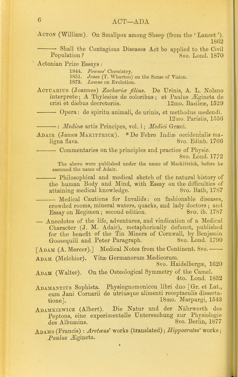 ACT—ADA AcTOif CWilliam). On Smallpox among Sheep (from the ' Lancet'). 1862 ■ Shall the Contagious Diseases Act be applied to the Civil Population ? 8vo. Lond. 1870 Actonian Prize Essays : 1844. Fownes' Chemistry. 1851. Jones (T. Wharton) on the Sense of Vision. 1873. Lowne on Evolution. AcTtTAKitrs (Joannes) Zacliarice Jilius. De TJrinis, A. L. Nolano interprete; A Thylesius de coloribus ; et Paulus -Slgineta de crisi et diebus decretoriis. 12mo. Basilese, 1529 Opera: de spiritu animali, de urinis, et methodus medendi. 12 mo. Parisiis, 1556 : MediccB artis Prineipes, vol. i; Medici Grseci. Adaib, (James Makitteick:). *DePebre Indis3 occidentalis ma- ligna flava. 8vo. Edinb. 1766 • Commentaries on the principles and practice of Physic. 8vo. Lond. 17/2 The above were published under the name of Mackittrick, before he assumed the name of Adair. ' • Philosophical and medical sketch of the natural history of the human Body and Mind, with Essay on the difficulties of attaining medical knowledge. 8vo. Bath, 17S7 Medical Cautions for Invalids: on fashionable diseases, crowded rooms, mineral waters, quacks, and lady doctors ; and Essay on Eegimen; second edition. Bvo. ib. 1787 — Anecdotes of the life, adventures, and vindication of a Medical Character (J. M, A.dair), metaphorically defunct, published for the benefit of the Tin Miners of Cornwall, by Benjamin G-oosequill and Peter Paragraph. 8vo. Lond. 1/90 [Adam (A. Mercer).] Medical Notes from the Continent. 8vo. Adam (Melchior). VitsB Germanorum Medicorum. 8vo. Haidelbergffi, 1620 Adam (Walter). On the Osteological Symmetry of the Camel. 4to. Lond. 1832 Adamajsttitis Sophista. Physiognomonicon libri duo [Or. et Lat., cum Jani Cornarii de utriusque alimenti receptaculis disserta- tione]. 18mo. Marpurgi, 1543 Adamkiewioz (Albert). Die Natur und der Niihrwerth des Peptons, eine experimentelle TJntersuchung zur Physiologie des Albumins. 8vo. Berlin, 1877 Adams (Francis) : Aretceus' works (translated); Hippocrates' works; JPaulus iEgineta.