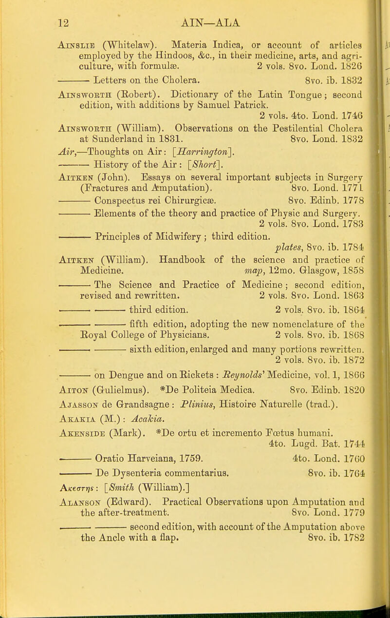 AiNSLiE (Whitelaw). Materia Indica, or account of articles employed by the Hindoos, &c., in their medicine, arts, and agri- culture, with formulae. 2 vols. 8vo. Lond. 1826 Letters on the Cholera. 8vo. ib. 1832 AiNswoBTH (Robert). Dictionary of the Latin Tongue; second edition, vfith additions by Samuel Patrick. 2 vols. 4to. Lond. 1746 AiNSWOBTH (William). Observations on the Pestilential Cholera at Sunderland in 1831. 8vo. Lond. 1832 Air,—Thoughts on Air: \_Harrinffton'\. History of the Air : [Shorty. AiTKEN (John). Essays on several important subjects in Surgery (Fractures and Amputation). 8vo. Lond. 1771 Conspectus rei Chirurgicae. 8vo. Edinb. 1778 Elements of the theory and practice of Physic and Surgery. 2 vols. 8vo. Lond. 1783 Principles of Midwifery ; third edition. plates, 8vo. ib. 1784 AiTKEN (William). Handbook of the science and practice of Medicine. map, 12mo. Glasgow, 1858 • The Science and Practice of Medicine; second edition, revised and rewritten. 2 vols. 8vo. Lond. 1863 third edition. 2 vols. 8vo. ib. 1864 . ■ fifth edition, adopting the new nomenclature of the Eoyal College of Physicians. 2 vols. 8vo. ib. 1868 sixth edition, enlarged and many portions rewritten. 2 vols. 8vo. ib. 1872 on Dengue and on Rickets : Beynolds^ Medicine, vol. 1,1866 AiTON- (Gulielmus). *De Politeia Medica. 8vo. Edinb. 1820 Ajasson de Grandsagne : Plinius, Histoire Naturelle (trad.). Akakia (M.) : Acahia. Akenside (Mark). *De ortu et incremento Eoetus humani. 4to. Lugd. Bat. 1744 Oratio Harveiana, 1759. 4to. Lond. 1760 De Dysenteria commentarius. Svo. ib. 1764 A/ceffr»/s: \_Smit1i (William).] Alanson (Edward). Practical Observations upon Amputation and the after-treatment. 8vo. Lond. 1779 —■ second edition, with account of the Amputation above the Ancle with a flap. 8vo. ib. 1782