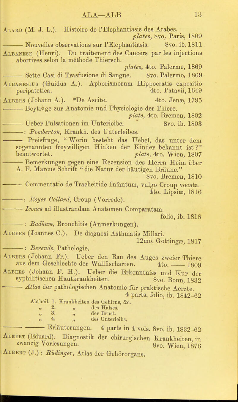 Alabd (M. J. L.). Histoire de I'Elephantiasis des Arabes. plates, 8vo. Paris, 1809 Nouvelles observations sur I'Elepbantiasis. 8to. ib. 1811 Albajntese (Henri). Du traitement des Cancers par les injections abortives selon la methode Thiersch. plates, 4ito. Palerme, 1869 Sette Casi di Trasfusione di Sangue. 8vo. Palermo, 1869 Albanesics (Guidus A.). Aphorismorum Hippocratis expositio peripatetica. 4to. Patavii, 1649 Albees (Johann A.). *De Ascite. 4to. Jense, 1795 Beytrage zur Anatomie und Physiologie der Thiere. plate, 4to. Bremen, 1802 ■ Ueber Pulsationen im Unterleibe. * Svo. ib. 1803 : Pemherton, Krankh. des Unterleibes. • Preisfrage,  Worin beateht das Uebel, das unter dem sogenannten freywilligen Hinken der Kinder bekannt ist ? beantwortet. plate, 4to. Wien, 1807 Bemerkungen gegen eine Eezension des Herrn Heim iiber A. P. Marcus Schrift die Natur der hautigen Braune. 8vo. Bremen, 1810 ■ Commentatio de Tracheitide Infantum, vulgo Croup vocata. 4to. Lipsise, 1816 : Boyer Collard, Croup (Vorrede). I Icones ad illustrandam Anatomen Comparatam. folio, ib. 1818 : Badham, Bronchitis (Anmerkungen). I Albees (Joannes C). De diagnosi Asthmatis Millari. 12mo. Gottingae, 1817 : Berends, Pathologic. Albees (Johann Pr.). Ueber den Bau des Auges zweier Thiere aus dem Geschlechte der Wallfischarten. 4to. 1809 ; Albees (Johann P. H.). Ueber die Erkenntniss uud Kur der syphilitischen Hautkrankheiten. 8vo. Bonn, 1832 Atlas der pathologischen Anatomie fiir praktiscbe Aerzte. 4 parts, folio, ib. 1842-62 Abtheil. 1. Krankheiten des Gehirns, &c. „ 2. „ des Hiilses. » 3. „ der Brust. » 4. „ des Untei'leibs. Erliiuterungen. 4 parts in 4 vols. Svo. ib. 1832-62 iAlbeet (Eduard). Diagnostik der chirurgischen Krankheiten in I zwanzig Vorlesungen. 8vo. Wien, 1876 ; Albeet (J.) : Budinger, Atlas der Gehororgans.