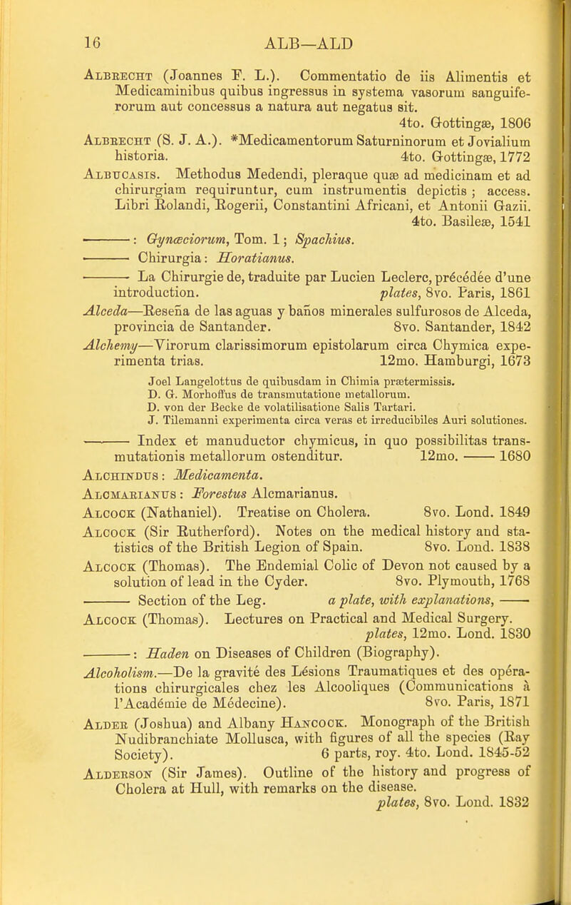 Albeecht (Joannes T. L.). Commentatio de iis Mimentis et Medicaminibus quibus ingressua in systema vasorum eanguife- rorum aut concessus a natura aut negatua sit. 4to. aottingse, 1806 Albeecht (S. J. A.). *Medicamentorum Saturninorum et Jovialium historia. 4to. Gottingas, 1772 Albtjcasis. Methodus Medendi, pleraque quae ad medicinam et ad chirurgiam requiruntur, cum instruraentis depictis ; access. Libri Eolandi, Eogerii, Constantini Africani, et Antonii Gazii. 4to. Basilese, 1541 : Gh/noBciorum, Tom. 1; Spachius. • Chirurgia: Horatianus. ■ La Chirurgie de, traduite par Lucien Leclere, pr^cedee d'une introduction. plates, 8vo. Paris, 1861 Alceda—Eesena de las aguas y banos minerales sulfurosos de Alceda, provincia de Santander. 8vo. Santander, 1842 Alchemy—Virorum clarissimorum epistolarum circa Chymica expe- rimenta trias. 12mo. Hamburgi, 1673 Joel Langelottus de quibusdam in Chimia pi-EBtermissis. D. G. Morhoflfus de transmutatione metallomm. D. von der Becke de volatilisatione Salis Tartar!. J. Tilemanni experimenta circa veras et irreducibiles Auri solutiones. Index et manuductor chymicus, in quo possibilitas trans- mutationis metallorum ostenditur. 12mo. 1680 Alchlndus : Medicamenta. AiiCMABiANtrs: Forestus Alcmarianus. Alcook (Nathaniel). Treatise on Cholera. 8vo. Lond. 1849 AiiCOCK (Sir Eutherford). Notes on the medical history and sta- tistics of the British Legion of Spain. 8vo. Lond. 1838 Alcock (Thomas). The Endemial Colic of Devon not caused by a solution of lead in the Cyder. 8vo. Plymouth, 1768 Section of the Leg. a plate, with explanations, Aloock (Thomas). Lectures on Practical and Medical Surgery. plates, 12mo. Lond. 1830 : Saden on Diseases of Children (Biography). Alcoholism.—De la gravite des Lesions Traumatiques et des opera- tions chirurgicales cbez lea Alcooliques (Communications a I'Acad^mie de Medecine). 8vo. Paris, 1871 Aldee (Joshua) and Albany Hakcock. Monograph o£ the British Nudibranchiate Mollusca, with figures of all the species (Eay Society). 6 parts, roy. 4to. Lond. 1845-52 Aldeesok (Sir James). Outline of the history and progress of Cholera at Hull, with remarks on the disease. plates, 8vo. Loud. 1832