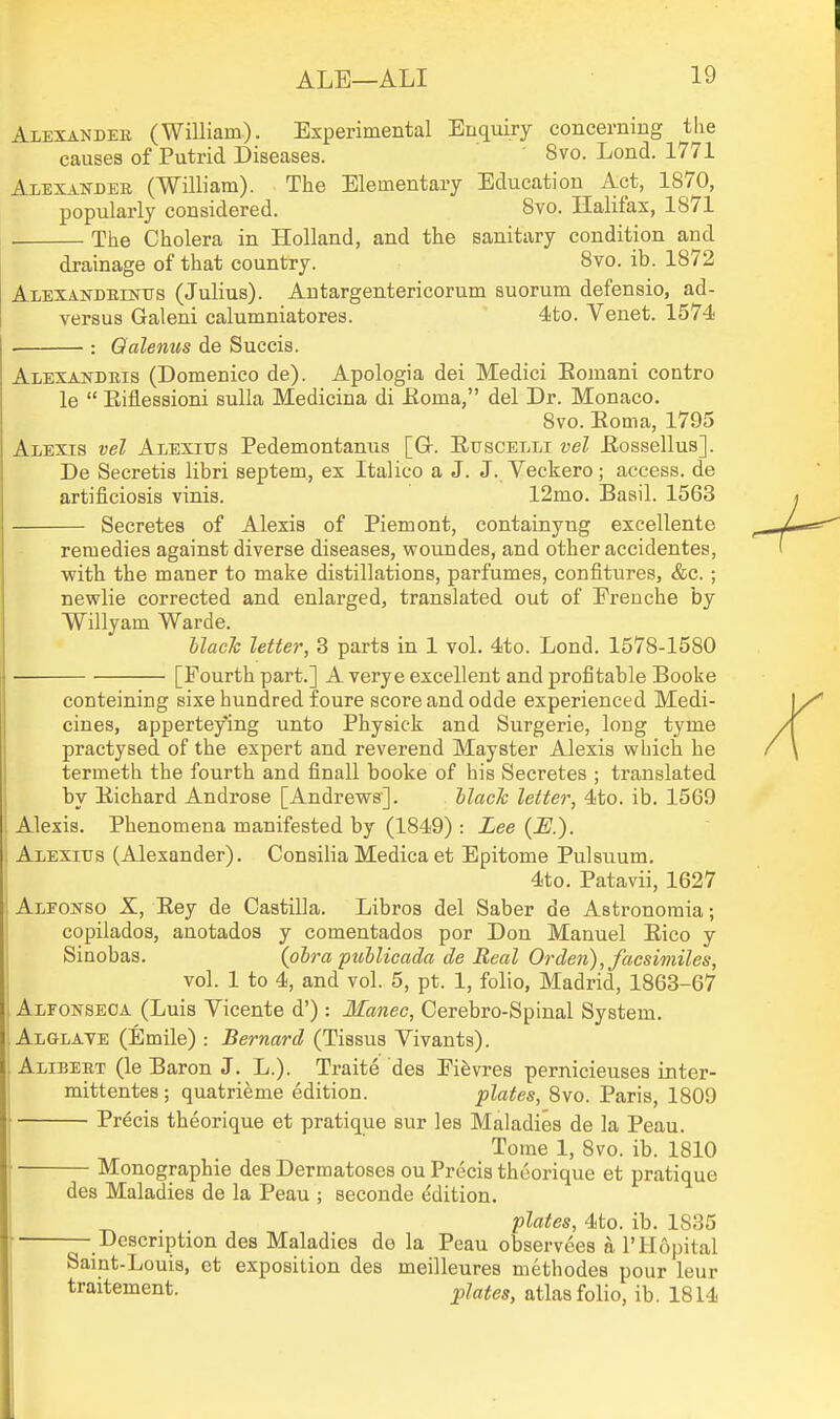 Alexander (William). Experimental Enquiry concerning tlie causes of Putrid Diseases. 8vo. Lond. 1771 Alexakder (William). The Elementary Education Act, 1870, popularly considered. 8vo. Halifax, 1871 The Cholera in Holland, and the sanitary condition and drainage of that country. 8vo. ib. 1872 ALEXANDEEsms (Julius). Autargeutericorum suorum defensio, ad- versus Galeni calumniatores. 4to. Venet. 1574 . : Qalenus de Suecis. Alexandris (Domenico de). Apologia dei Medici Eomani contro le  Eiflessioni suUa Medicina di Eoma, del Dr. Monaco. 8vo. Eoma, 1795 Alexis vel Alexius Pedemontanus [Gr. Euscelli vel Eossellus]. De Secretis libri septem., ex Italico a J. J. Veckero; access, de artificiosis vinis. 12mo. Basil. 1563 Secretes of Alexis of Piemont, containyng excellente remedies against diverse diseases, woundes, and other accidentes, with the maner to make distillations, parfumes, confitures, &c. ; newlie corrected and enlarged, translated out of Ereuche by Willyam Warde. hlach letter, 3 parts in 1 vol. 4to. Lond. 1578-1580 ■ [Fourth part.] A verye excellent and profitable Booke conteining sixe hundred foure score and odde experienced Medi- cines, apperteying unto Physick and Surgerie, long tyme practysed of the expert and reverend Mayster Alexis which he termeth the fourth and finall booke of his Secretes ; translated by Eichard Androse [Andrews]. hlach letter, 4to. ib. 1569 Alexis. Phenomena manifested by (1849) : Lee (JS.). Alexius (Alexander). ConsiliaMedicaet Epitome Pulsuum. 4to. Patavii, 1627 Aleonso X, Eey de Castilla. Libros del Saber de Astronomia; copilados, anotados y comentados por Don Manuel Eico y Sinobas. (obra ptiilicada de Real Orden), facsimiles, vol. 1 to 4, and vol. 5, pt. 1, folio, Madrid, 1863-67 Alfonseca (Luis Vicente d') : Manec, Cerebro-Spinal System. Alglaye (Emile) : Bernard (Tissus Vivants). Alibert (le Baron J. L.). Traite des Eifevres pernicieuses inter- mittentes; quatrifeme edition. plates, 8vo. Paris, 1809 Precis theorique et pratique sur les Maladies de la Peau. Tome 1, 8vo. ib. 1810 Monographic des Dermatoses ou Precis theorique et pratique des Maladies de la Peau ; seconde Edition. plates, 4to. ib. 1835 — Description des Maladies de la Peau observees a I'Hopital Saint-Louis, et exposition des meilleures methodes pour leur traitement. pjates, atlas folio, ib. 1814