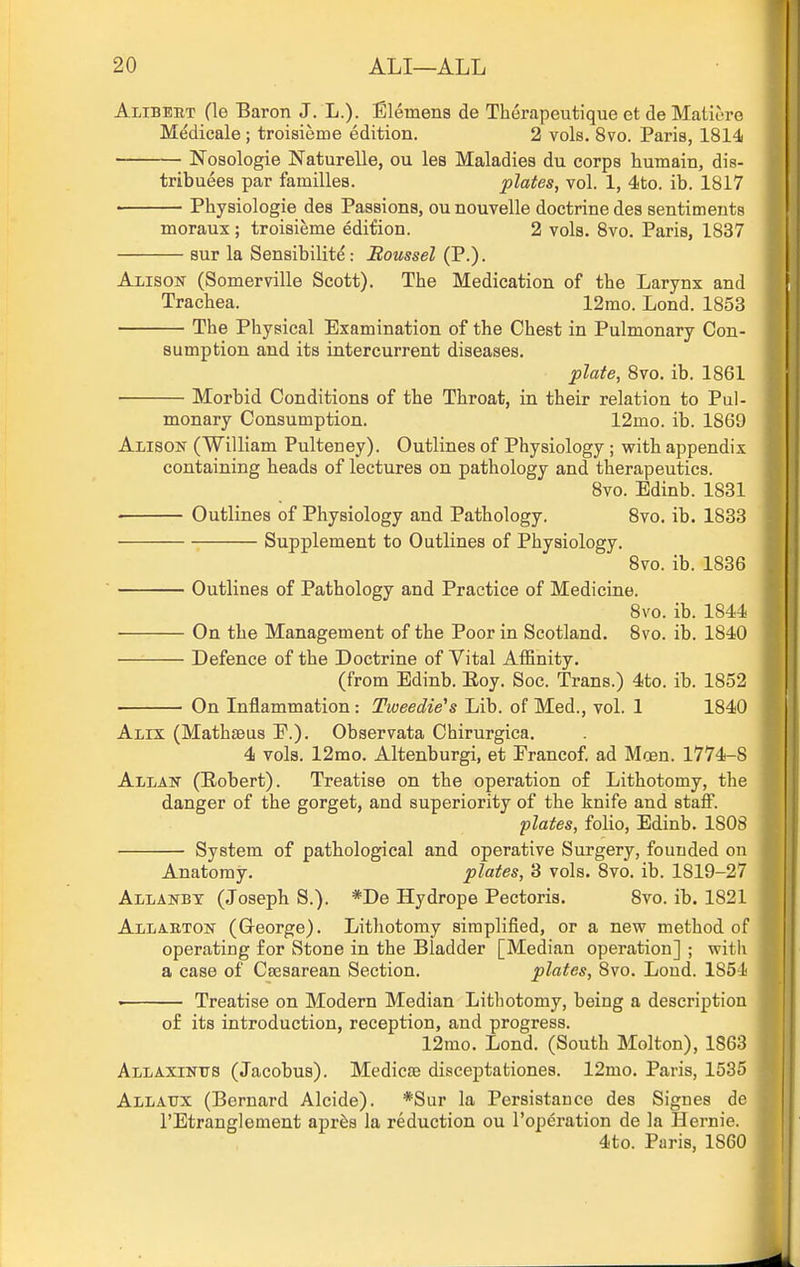 Alibeut fie Baron J. L.). Elemens de Therapeutique et de Matiore Medicale ; troisieme edition. 2 vols. 8vo. Paris, 1814 Nosologie Naturelle, ou les Maladies du corps humain, dis- tribuees par families. plates, vol. 1, 4to. ib. 1817 Physiologic des Passions, ou nouvelle doctrine des sentiments moraux ; troisieme edition. 2 vols. 8vo. Paris, 1837 sur la Sensibilite: Boussel (P.). Alison (Somerville Scott). The Medication of the Larynx and Trachea. 12mo. Lond. 1853 The Physical Examination of the Chest in Pulmonary Con- sumption and its intercurrent diseases. plate, 8vo. ib. 1861 Morbid Conditions of the Throat, in their relation to Pul- monary Consumption. 12mo. ib. 1869 Alison (William Pulteney). Outlines of Physiology; with appendix containing heads of lectures on pathology and therapeutics. 8vo. Edinb. 1831 Outlines of Physiology and Pathology. 8vo. ib. 1883 Supplement to Outlines of Physiology. 8vo. ib. 1836 Outlines of Pathology and Practice of Medicine. 8vo. ib. 1844 On the Management of the Poor in Scotland. 8vo. ib. 1840 Defence of the Doctrine of Vital AiEnity. (from Edinb. Eoy. Soc. Trans.) 4to. ib. 1852 On Inflammation: Tweedie's Lib. of Med., vol. 1 1840 Alix (Mathseus P.). Observata Chirurgica. 4 vols. 12mo. Altenburgi, et Prancof. ad Moen. 1774-8 Allan (Robert). Treatise on the operation of Lithotomy, the danger of the gorget, and superiority of the knife and staff. plates, folio, Edinb. 1808 System of pathological and operative Surgery, founded on Anatomy. plates, 3 vols. 8vo. ib. 1819-27 Allanby (Joseph S.). *De Hydrope Pectoris. 8vo. ib. 1821 Allaeton (George). Lithotomy simplified, or a new method of operating for Stone in the Bladder [Median operation] ; with a case of Csesarean Section, plates, 8vo. Loud. 1854 • Treatise on Modern Median Lithotomy, being a description o£ its introduction, reception, and progress. 12mo. Lond. (South Molton), 1863 Allaxintts (Jacobus). Medicse disceptationes. 12mo. Paris, 1535 Allaux (Bernard Alcide). *Sur la Persistance des Signes de I'Etranglement apr^s la reduction ou I'operation de la Hernie. 4to. Paris, 1860