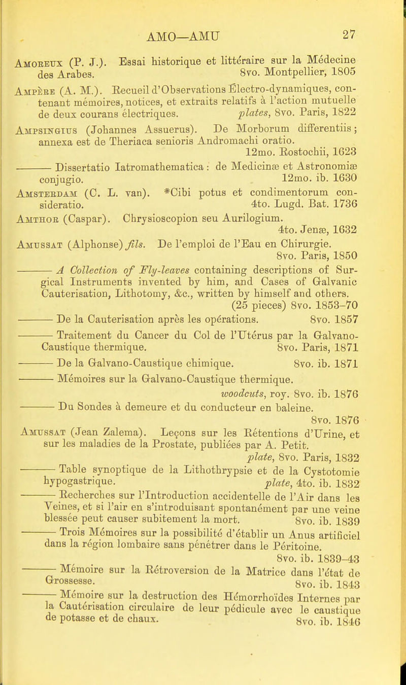 Amoeeitx (P. J.). Essai historique et litteraire sur la Medecine des Arabes. 8vo. Montpellier, 1805 Ampeee (A. M.). Eecueild'ObservationsBlectro-dynamiques, con- tenaat memoires, notices, et extraits relatifs a Taction mutuelle de deux courans electriques. plates, Svo. Paris, 1822 Ampsikgtus (Johannes Assuerus). De Morborum differentiis; annexa est de Theriaca senioris Andromachi oratio. 12mo. Eostochii, 1623 Dissertatio latromathematica : de Medicinte et Astronomite conjugio. 12mo. ib. 1630 Amstebdam (C. L. van). *Cibi potus et condimentorum con- sideratio. 4to. Lugd. Bat. 1736 Amthoe (Caspar). Chrysioscopion sen Aurilogium. 4to. Jense, 1632 Amtissat (Alphonse) Jils. De I'emploi de I'Eau en Chirurgie. Svo. Paris, 1850 A Collection of Fly-leaves containing descriptions of Sur- gical Instruments invented by bim, and Cases of Galvanic Cauterisation, Lithotomy, &c., written by himself and others. (25 pieces) Svo. 1853-70 De la Cauterisation apres les operations. Svo. 1857 Traitement du Cancer du Col de I'llterus par la Galvano- Caustique thermique. 8vo. Paris, 1871 De la Galvano-Caustique chimique. Svo. ib. 1871 Memoires sur la Galvano-Caustique thermique. woodcuts, roy. Svo. ib. 1876 Du Sondes a demeure et du conducteur en baleine. Svo. 1876 Amussat (Jean Zalema). Le9ons sur les Ketentions d'Urine, et sur les maladies de la Prostate, publiees par A. Petit. plate, Svo. Paris, 1832 Table synoptique de la Lithothrypsie et de la Cystotomie hypogastrique. plate, 4to. ib. 1832 ■ Eecherches sur I'lntroduction accidentelle de lAir dans les Veines, et si Pair en s'introduisant spontanement par une veine blessee peut causer subitement la mort. 8vo. ib. 1839 Trois Memoires sur la possibilite d'etablir un Anus artificiel dans la region lombaire sans penetrer dans le Peritoine. Svo. ib. is39-43 — Memoire sur la Retroversion de la Matrice dans I'e'tat de Grossesse. 8vo. ib. 1843 — Memoire sur la destruction des Hcmorrhoides Internes par la Cauterisation circulaire de leur pedicule avec le caustique de potasse et de chaux. gvo ib. 1S4G