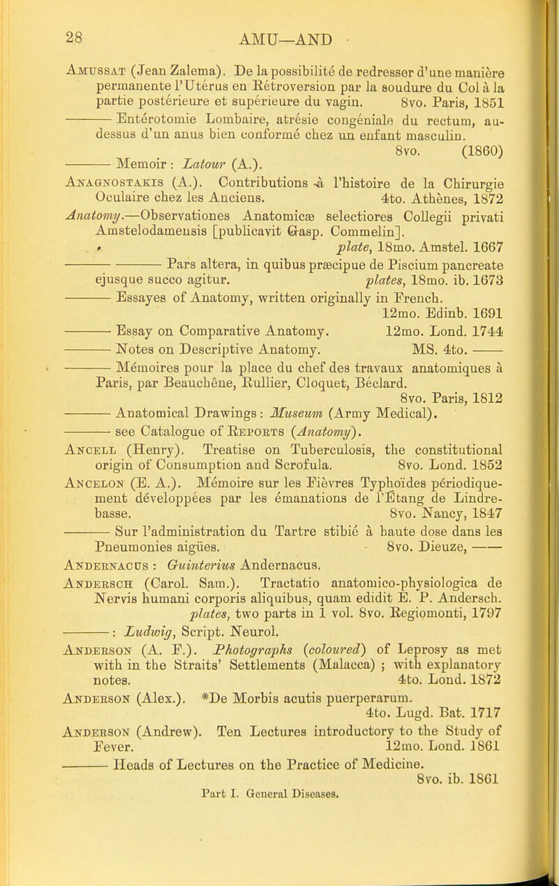 Amussat (Jean Zalema). De la possibilite de redresser d'une maniere permanente rUterus ea Eetroversion par la soudure du Col a la partie posterieure et superieure du vagin. 8vo. Paris, 1851 Enterotomie Lombaire, atresie congeniale du rectum, au- dessus d'un anus bien conforme chez un enfant masculin. 8vo. (1860) Memoir : Latour (A.). Anagkostakis (A.). Contributions -a I'histoire de la Chirurgie Oculaire chez les Anciens. 4to. Athenes, 1872 Anatomy.—Observationes Anatomicse selectiores CoUegii privati Amstelodamensis [pubUcavit Grasp. Commelin]. » plate, 18mo. Amstel. 1667 Pars altera, in quibusprsecipue de Piscium pancreate ejusque succo agitur. plates, 18mo. ib. 1673 Essayes of Anatomy, written originally in French. 12mo. Edinb. 1691 Essay on Comparative Anatomy. 12mo. Lond. 1744 Notes on Descriptive Anatomy. MS. 4to. Memoires pour la place du chef dea travaux anatomiques a Paris, par Beauchene, EuUier, Cloquet, Beclard, 8vo. Paris, 1812 Anatomical Drawings : Museum (Army Medical). see Catalogue of Eepoets {Anatomy^, Ancell (Henry). Treatise on Tuberculosis, the constitutional origin of Consumption and Scrofula. 8vo. Lond. 1852 Ancelon (E. a.). Memoire sur les Fievres Typhoides periodique- ment developpees par les emanations de I'Etang de Lindre- basse. 8vo. Nancy, 1847 Sur I'administration du Tartre stibie a haute dose dans les Pneumonies aigiies. 8vo. Dieuze, Andeenacus : Guiiiterius Andernacus. Andeesch (Carol. Sam.). Tractatio anatomico-physiologica de Nervis humani corporis aliquibus, quam edidit E. P. Andersch. plates, two parts in 1 vol. 8vo. Eegiomonti, 1797 : Ludwig, Script. Neurol. Andeeson (A. F.). Photographs {coloured) of Leprosy as met with in the Straits' Settlements (Malacca) ; with explanatory notes. 4to. Lond. 1872 Andeeson (Alex.). *De Morbis acutis puerperarum. 4to. Lugd. Bat. 1717 Andeeson (Andrew), Ten Lectures introductory to the Study of Fever. 12mo. Lond. 1861 Heads of Lectures on the Practice of Medicine. 8vo. ib. 1861 Part I. General Diseases.