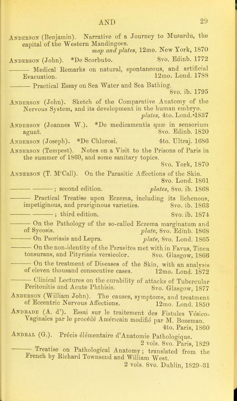 Andebsok (Benjamin). Narrative of a Journey to Musardu, the capital of the Western Mandingoes. map and plates, 12mo. New York, 1870 Andeeson (John). *De Scorbuto. Svo. Edinb. 1772 Medical Eemarks on natural, spontaneous, and artificial Evacuation. 12mo. Lond. 1788 Practical Essay on Sea Water and Sea Bathing. Svo. ib. 1795 AjSTDEESOisr (John). Sketch of the Comparative Anatomy of the Nervous System, and its development in the human embryo. plates, 4!to. Lond.«1837 Akdeesok (Joannes W.). *De medicamentis quse in sensorium agunt. Svo. Edinb. 1820 Andeesoit (Joseph). *De Chlorosi. 4to. TJltraj. 1686 Andeesow (Tempest). Notes on a Visit to the Prisons of Paris in the summer of 1869, and some sanitary topics. Svo. York, 1870 An-DEESON (T. M'Call). On the Parasitic Afiections of the Skin. Svo. Lond. 1861 ; second edition. plates, Svo. ib. 1868 Practical Treatise upon Eczema, including its licbenous, impetiginous, and pruriginous varieties. Svo. ib. 1863 ; third edition. Svo. ib. 1874 On tbe Pathology of tbe so-called Eczema marginatum and of Sycosis. plate, Svo. Edinb. 1868 On Psoriasis and Lepra. plate, Svo. Lond. 1865 On the non-identity of the Parasites met with in Favus, Tinea tonsurans, and Pityriasis versicolor. Svo. Glasgow, 1866 On the treatment of Diseases of the Sisin, with an analysis of eleven thousand consecutive cases. 12mo. Lond. 1872 Clinical Lectures on the curability of attacks of Tubercular- Peritonitis and Acute Phthisis. Svo. Glasgow, 1877 ANDEESOisr (William John). The causes, symptoms, and treatment of Eccentric Nervous Affections. 12mo. Lond. 1850 Andeade (A. d'). Essai sur le traitement des Fistules Yesico- Yaginales par le precede Amencain modifie par M. Bozeman. 4to. Paris, 1860 Andeal (G.). Precis elementaire d'Anatoraie Pathologique. 2 vols. Svo. Paris, 1829 — Treatise on Pathological Anatomy; translated from the French by Eichard Townseud and William West. 2 vols. Svo. Dublin, 1829-31