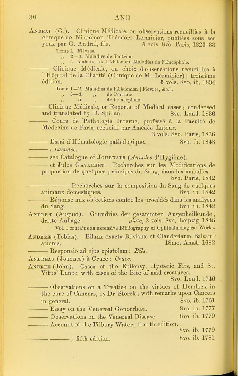 Andral (G-.). Clinique Medicale, ou observations recueillies a la clinique de Nilammon Theodore Lerminier, publiees sous ses yeux par Gr. Andral, fils. 5 vols. 8vo. Paris, 1823-33 Tome 1. Fievres. „ 2—3. Maladies de Poitrine. „ 4. Maladies de rAbdomeu, Maladies de I'Eucephale. Clinique Medicale, ou choix d'observations recueillies li I'Hopital de la Charite (Clinique de M. Lerminier) ; troisieme edition. 5 vols. 8vo. ib. 1834 Tome 1—2. Maladies de I'Abdomen [Fievres, &c.]. „ 3—4. „ de Poitrine. „ 5. „ de I'Eucephale. Clinique Medicale, or Eeports of Medical cases; condensed and translated by D. Spillan. 8vo. Lond. 1836 Cours de Pathologic Interne, professe a la Paculte de Medecine de Paris, recueilli par Amedee Latour. 3 vols. 8vo. Paris, 1836 Essai d'Hematologie pathologique. 8vo. ib. 1843 : Laennec. see Catalogue of Jotjenals (Annales d'Hygiene). et Jules GrAvARRET. Eecherches sur les Modifications de proportion de quelques principes du Sang, dans les maladies. 8vo. Paris, 1842 Eecherches sur la composition du Sang de quelques animaux domestiques. 8vo. ib. 1842 Eeponse aux objections contre les procedes dans les analyses du Sang. 8vo. ib. 1842 AnDREiE (August). Grundriss der gesammten Augenheilkunde; dritte Aufl.age. plate, 2 vols. 8vo. Leipzig, 1846 Vol. I contains an extensive Bibliography of Ophthalmological Works. ANDREiE (Tobias). Bilanx exacta Bilsianse et Clauderianse Balsam- ationis. 18mo. Amst. 1682 Eesponsio ad ejus epistolam : Bils. Andreas (Joannes) a Cruce: Cruee. Andree (John). Cases of the Epilepsy, Hysteric Eits, and St. Vitus' Dance, vrith cases of the Bite of mad creatures. 8vo. Lond. 1746 Observations on a Treatise on the virtues of Hemlock in the cure of Cancers, by Dr. Storck; with, remarks upon Cancers in general. 8vo. ib. 1761 Essay on the Venereal Gonorrhoea. Svo. ib. 1777 Observations on the Venereal Disease. 8vo. ib. 1779 Account of the Tilbury Water : fourth edition. 8vo. ib. 1779 : fifth edition. Svo. ib. 1781