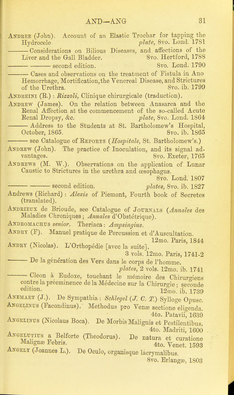 Andeee (John). Account of an Elastic Trochar for tapping the Hydrocele plate, 8yo. Lond. 1781 Considerations on Bilious Diseases, and affections of the Liver and the Gall Bladder, 8vo. Hertford, 1788 second edition. 8vo. Lond. 1790 Cases and observations on the treatment of Pistula in Ano Hemorrhage, Mortification,the Venereal Disease, and Strictures of the Urethra. 8vo. ib. 1799 Andreini (E.) : Rizzoli, Clinique chirurgicale (traduction). Andeew (James). On the relation between Anasarca and the Eenal Affection at the commencement of the so-called Acute Eenal Dropsy, &c. plate, 8vo. Lond. 1864 Address to the Students at St. Bartholomew's Hospital, October, 1865. 8vo. ib. 1865 see Catalogue of Eepoets {Hospitals, St. Bartholomew's.) a \ X ' J ■ - y Andeew (John). The practice of Inoculation, and its signal ad- vantages. 8yo. Exeter, 1765 Andeews (M. W.). Observations on the application of Lunar Caustic to Strictures in the urethra and oesophagus. 8vo. Lond. 1807 second edition. plates, 8to. ib. 1827 Andrews (Eichard) : Alexis of Piemont, Fourth book of Secretes (translated). Andeiettx de Brioude, see Catalogue of Joueh-als {Annates dea Maladies Chroniques ; Annales d'Obstetrique). Andeomachus senior. Theriaca: Ampsingius. Akdet (F). Manuel pratique de Percussion et d'Auscultation. A /AT- , ^ T ,^ , l^'^o- Paris, 1844 AiTDBY (Nicolas). L'Orthopedie [avec la suite]. 3 vols. 12mo. Paris, 1741-2 De la generation des Vers dans le corps de I'homme. plates, 2 vols. 12mo. ib. 1741 Cleon a Eudoxe, touchant le memoire des Chirurgiens centre la preeminence dela Medecine sur la Chirurgie • seconde ^^^^^on. 12mo.' ib. 1739 Anemaet (J.). De Sympathia: Schlegel {J. C. T.) Sylloge Opusc. AiTGELiifus (Facondinus). Methodus pro Yense sectione eligenda. 4to. Pataviit 1639 AngelixXus (Nicolaus Boca). De Morbis Malignis et Pestilentibus. . 4to. Madriti, 1600 Akoeltitius a Belforte (Theodorus). De natura et curatione Mahgnae Febris. 4to. Venet. 1593 ANGELT (Joannes L.). De Oculo, organisque lacrymalibus. 8vo. Erlanga), 1803