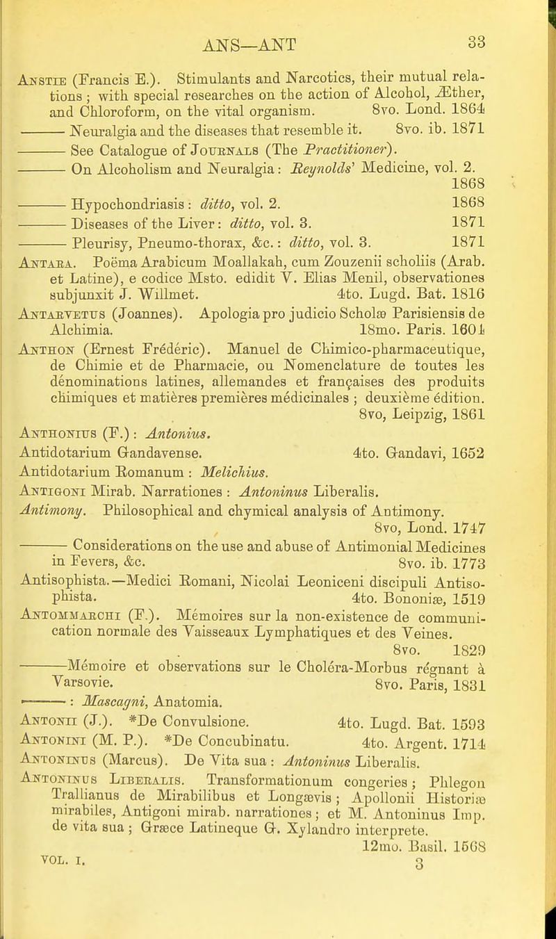 Anstie (Francis E.). Stimulants and Narcotics, their mutual rela- tions ; with special researches on the action of Mcohol, iEther, and Chloroform, on the vital organism. 8yo. Lond. 1864 Neuralgia and the diseases that resemble it. 8to. ib. 1871 See Catalogue of Joubnals (The Practitioner). On Alcoholism and Neuralgia: BeynolcW Medicine, vol. 2. 1868 Hypochondriasis : ditto, vol. 2. 1868 Diseases of the Liver: ditto, vol. 3. 1871 Pleurisy, Pneumo-thorax, &c.: ditto, vol. 3. 1871 Antaba. Poema Arabicum Moallakah, cum Zouzenii scholiis (Arab, et Latine), e codice Msto. edidit V. Elias Menil, observationes aubjunxit J. Willmet. 4to. Lugd. Bat. 1816 Antaevettjs (Joannes). Apologia pro judicio Scholse Parisiensis de Alchimia. 18mo. Paris. 1601 An'thon (Ernest Frederic). Manuel de Chimico-pharmaceutique, de Chimie et de Pharmaeie, ou Nomenclature de toutes les denominations latines, allemandes et fran9aises des produits chimiques et mati^res premieres medicinales ; deuxierae edition. 8vo, Leipzig, 1861 AwTHONnrs (F.): Antonius. Antidotarium Gandavense. 4to. Q-andavi, 1652 Antidotarium Eomanum : MelicTiius. Antigoni Mirab. Narrationes : Antoninus Liberalis. Antimony. Philosophical and chymical analysis of Antimony. 8vo, Lond. 1747 Considerations on the use and abuse of Antimonial Medicines in Fevers, &c. 8vo. ib. 1773 Antisophista. —Medici Eomani, Nicolai Leoniceni discipuli Antiso- pbista. 4to. Bononi^, 1519 Ah-tommaechi (F.). Memoires sur la non-existence de communi- cation normale des Vaisseaux Lymphatiques et des Veines. 8vo. 1829 Memoire et observations sur le Cholera-Morbus regnant a Varsovie. Svo. Paris, 1831 : Mascagni, Anatomia. Antoitii (J.). *De Convulsione. 4to. Lugd. Bat. 1593 Aktonini (M. p.). *De Concubinatu. 4to. Argent. 1714 Antonentis (Marcus). De Vita sua : Antoninus Liberalis. Antoh-inus Libeealis. Transformationum congeries; Phleo-on Trallianus de Mirabilibus et Longtevis; ApoUonii Historiaa mirabiles, Antigoni mirab. narrationes; et M. Antoninus Imp. de vita sua ; Grsece Latineque G-. Xylandro interprete. 12mo. Basil. 15G8 VOL. I. 3