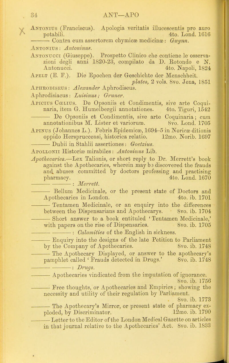 Aktonius (Franciscus). Apologia veritatis illucescentis pro auro potabili. 4to. Lond. 1616 Contra eum asaertorem chymicsB medicinae: Owynn. Antonitis : Antoninus. AuTONUCCi (Giuseppe). Prospetto Clinico che contiene le osserva- zioui degli anni 1820-23, compilato da D. Eotondo e N. Antonucci. 4to. Napoli, 1824 Apelt (E. F.). Die Epochen der Geachiclite der Menschheit. plates, 2 vols. 8vo. Jena, 1851 Aphkodiseus : Alexander Aphrodiseus. Aphrodisiacus: Luisinus; Gruner. Apxcius C(elitis. De Opsoniis et Condimentia, sive arte Coqui- naria, item G. Humelbergii annotationes. 4to. Tiguri, 1542 De Opaoniis et Condimentia, sive arte Coquinaria; cutn annotationibus M. Lister et variorum. 8vo. Lond. 1705 Apinus (Johannes L.). Febris Epidemicse, 1694-5 in Noricse ditionis oppido Herspruccensi, historica relatio, 12mo. Norib. 1697 Dubii in Stahlii assertiones: Goetzius. ApoLLO]srii Historias mirabiles: Antoninus Lib. Apothecaries.—Lex Talionis, or short reply to Dr. Merrett's book against the Apothecaries, wherein may b3 discovered the frauds and. abuses committed by doctors professing and practising pharmacy. 4to. Lond. 1670 : Merrett. Bellum Medicinale, or the present state of Doctors and Apothecaries in London. 4to. ib. 1701 Tentamen Medicinale, or an enquiry into the differences between the Dispensarians and Apothecarys. 8vo. ib. 1704 Short answer to a book entituled ' Tentamen Medicinale,' with papers on the rise of Dispensaries. 8vo. ib. 1705 : Calamities of the English in sickness. Enquiry into the designs of the late Petition to Parliament by the Company of Apothecaries. 8vo. ib. 1748 The Apothecary Displayed, or answer to the apothecary's pamphlet called ' Frauds detected in Drugs.' Svo. ib. 1748 : Drugs. — Apothecaries vindicated from the imputation of ignorance. Svo. ib. 1756 — Free thoughts, or Apothecaries and Empirics ; showing the necessity and utility of their regulation by Parliament. Svo. ib. 1773 — The Apothecary's Mirror, or present state of pharmacy ex- ploded, by Discriminator. 12mo. ib. 1790 — Letter to the Editor of the London Medical Gazette on articles in that journal relative to the Apothecaries' Act. Svo. ib. 1833