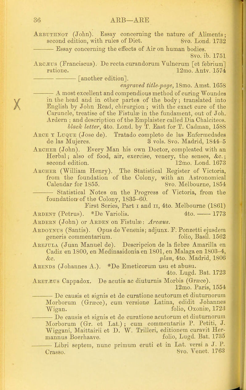 Aebttthnot (John). Essay concerning the nature of Aliments; second edition, with rules of Diet. 8vo. Lond. 1732 Essay concerning the effects of Air on human bodies. Bvo. ib. 1751 Aec^tis (Franciacus). De recta curandorum Vulnerum [et febrium] ratione. 12mo. Antv. 1574 [another edition]. engraved title-page, ISmo. Amst. 1658 A most excellent and compendious method of curing Woundes in the head and in other partes of the body; translated into English by John Read, cliirurgion ; with the exact cure o£ the Caruncle, treatise of the Eistulae in the fundament, out of Job. Ardern ; and description of theEmplaister called Dia Chalciteos. hlach letter, 4to. Lond. by T. East for T. Cadman, 1588 Aece t Lttque (Jose de). Tratado complete de las Enferraedades de las Mujeres. 3 vols. 8vo. Madrid, 1844-5 Archer (John). Every Man his own Doctor, compleated with an Herbal; also of food, air, exercise, venery, the senses, &c.; second edition. 12mo. Lond. 1673 Aecheb (William Henry). The Statistical Register of Victoria, from the foundation of the Colony, with an Astronomical Calendar for 1855. 8vo. Melbourne, 1854 Statistical Notes on the Progress of Victoria, from the foundation- of the Colony, 1835-60. First Series, Part i and ii, 4to. Melbourne (1861) Ardent (Petrus). *De Variolis. 4to. 1773 Ardern (John) or Ardeut on Fistulse: Arcaeus. ABDoywTJS (Santis). Opus de Venenis; adjunx. F. Ponzetti ejusdera generis commentarium. folio, Basil. 1562 Arejula (Juan Manuel de). Descripcion de la fiebre Amarilla en Cadiz en 1800, en Medinasidonia en 1801, en Malaga en 1803-4, &c. plan, 4to. Madrid, 1806 Aeehds (Johannes A.). *De Emeticorum usu et abusu. 4to. Lugd. Bat. 1723 AEET-aus Cappadox. De acutis ac diuturnis Morbis (Griece). 12mo. Paris, 1554 De causis et signis et de curatione acutorum et diuturnorum Morborum (Grrs3ce), cum versione Latina, edidit Johannes Wigan. folio, Oxonia), 1723 De causis efc signis et de curatione acutorum et diuturnorum Morborum (G-r. et Lat.) ; cum commentariis P. Petiti, J. Wiggani, Maittairii et D. W. Trilleri, editionem curavit Her- mannus ]3oerhaave. foHo, Lugd. Bat. 1735 Libri septem, nunc primum eruti et in Lat. versi a J. P. Crasso. 8vo. Venet. 1763