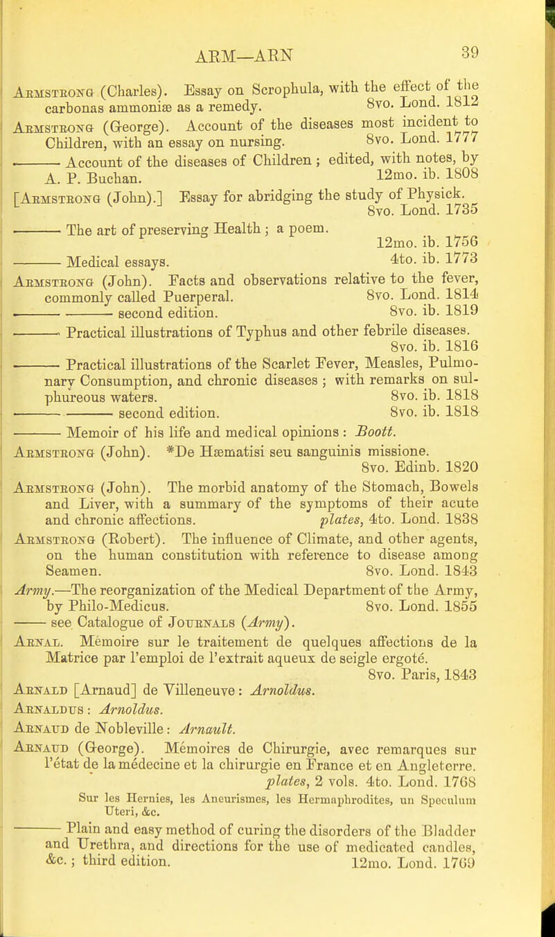 Aemsteojtg (Charles). Essay on Scrophula, with the effect of the carbonas ammonise as a remedy. 8vo. Lond. 181^ AEMSTEONa (George). Account of the diseases most incident to Children, with an essay on nursing. 8vo. Lond. 1777 Account of the diseases of Children ; edited, with notes, by A. P. Buchan. 12mo. ib. 1808 [Aemsteonq (John).] Essay for abridging the study of Physick. 8to. Lond. 1735 The art of preserving Health ; a poem. 12mo. ib. 1756 Medical essays. 4to. ib. 1773 AEMSTEOifG (John). Pacts and observations relative to the fever, commonly called Puerperal. 8vo. Lond. 1814 . ■ second edition. 8vo. ib. 1819 Practical illustrations of Typhus and other febrile diseases. 8vo. ib. 1816 Practical illustrations of the Scarlet Fever, Measles, Pulmo- nary Consumption, and chronic diseases ; with remarks on sul- phureous waters. 8vo. ib. 1818 second edition. 8vo. ib. 1818 Memoir of his life and medical opinions : Boott. Aemsteokg (John). *De Haematisi seu sanguinis missione. 8vo. Edinb. 1820 Aemsteong (John). The morbid anatomy of the Stomach, Bowels and Liver, with a summary of the symptoms of their acute and chronic affections. plates, 4to. Lond. 1838 Aemsteong (Robert). The influence of Climate, and other agents, on the human constitution with reference to disease among Seamen. 8vo. Lond. 1843 Army.—The reorganization of the Medical Department of the Army, by Philo-Medicus. 8vo. Lond. 1855 see Catalogue of JouEisrALS {Army). Aekal. Memoire sur le traitement de quelques affections de la Matrice par I'emploi de I'extrait aqueux de seigle ergote. 8vo. Paris, 1843 Aenaid [Arnaud] de Villeneuve : Arnoldus. Aewaldtjs : Arnoldus. Aenatjd de Nobleville: Arnault. Aekatjd (Greorge). Memoires de Chirurgie, avec remarques sur I'etat de la medecine at la chirurgie en Prance et en Angleterre. plates, 2 vols. 4to. Lond. 1768 Sur les Hernies, les Aneurismes, les Hermaphrodites, uii Speculum Uteri, &c. Plain and easy method of curing the disorders of the BUidder and Urethra, and directions for the use of medicated candles, &c.; third edition. 12mo. Lond. 1709