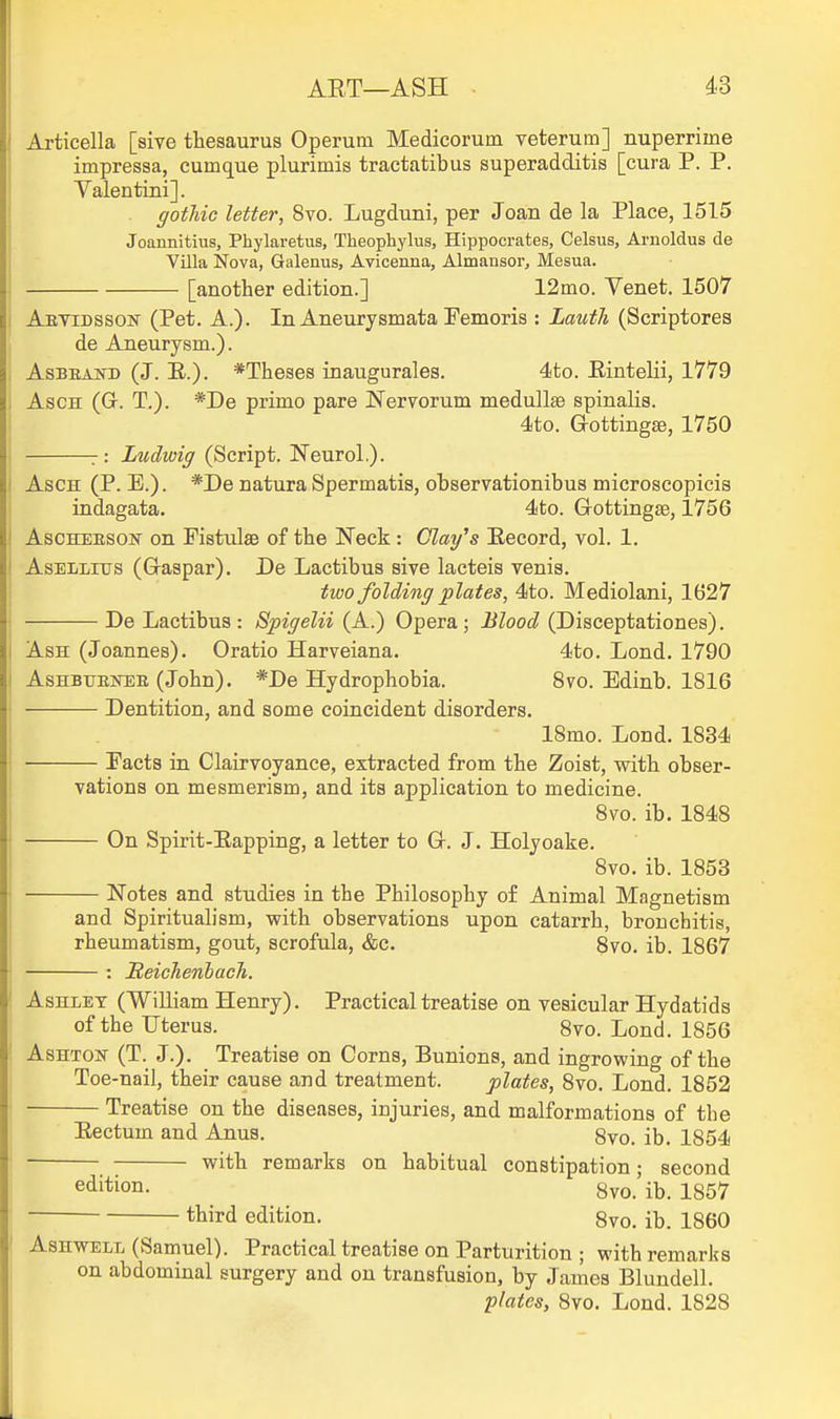 Articella [sive thesaurus Operum Medicorum veterum] nuperrime impressa, cumque plurimis tractatibus superadditis [cura P. P. Yalentini]. gotliic letter, 8vo. Lugduni, per Joan de la Place, 1515 Joannitius, Phylaretus, Theophylus, Hippocrates, Celsus, Arnoldus de Villa Nova, Galeaus, Avicenna, Almansor, Mesua. [another edition.] 12mo. Venet. 1507 Abvidsson (Pet. A.). In Aneurysmata Femoris : Lauth (Scriptores de Aneurysm.). AsBEAiTB (J. E.). *Theses inauguralea. 4to. Eintelii, 1779 AscH (G. T.). *De primo pare Nervorum medullse spinalis. 4to. Gottingse, 1750 :: Ludwig (Script. Neurol.). I AscH (P. E.). *De natura Spermatis, observationibus microscopicis I indagata. 4to. Gottingse, 1756 AscHEESON on Fistula of the Neck : Clay^s Eecord, vol. 1. AsELLius (Graspar), De Lactibus sive laeteis venis. two folding plates, 4to. Mediolani, 1627 De Lactibus: Spigelii (A.) Opera; Blood (Disceptationes). Ash (Joannes). Oratio Harveiana. 4to. Lond. 1790 AsHBTJEisrEE (John). *De Hydrophobia. 8vo. Edinb. 1816 Dentition, and some coincident disorders. 18mo. Lond. 1834 Facts in Clairvoyance, extracted from the Zoist, with obser- vations on mesmerism, and its application to medicine. 8vo. ib. 1848 On Spirit-Eapping, a letter to G. J. Holyoake. 8vo. ib. 1853 Notes and studies in the Philosophy of Animal Magnetism and Spiritualism, with observations upon catarrh, bronchitis, rheumatism, gout, scrofula, &c. 8vo. ib. 1867 : ReiclienbacTi. Ashley (William Henry). Practical treatise on vesicular Hydatids of the Uterus. 8vo. Lond. 1856 AsHTOK (T. J.). _ Treatise on Corns, Bunions, and ingrowing of the Toe-nail, their cause and treatment. plates, 8vo. Lond. 1852 Treatise on the diseases, injuries, and malformations of the Eectum and Anus. 8vo. ib. 1854 with remarks on habitual constipation; second edition. 8vo. ib. 1857 third edition, 8vo. ib. 1860 AsHWELL (Samuel). Practical treatise on Parturition ; with remarks on abdominal surgery and on transfusion, by James Blundell. plates, 8vo. Lond. 1828