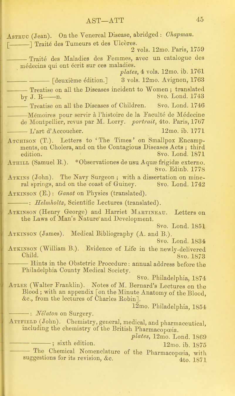 AsTETJC (Jean). On tbe Venereal Disease, abridged : Chapman. r 1 Traite des Tumeurs et des Ulceres. 2 vols. 12mo. Paris, 1759 Traite des Maladies des IFemmes, avec un catalogue des medecins qui ont ecrit sur ces maladies. plates, 4 vols. 12mo. ib. 1761 [deuxifeme edition.] 3 vols. 12mo. Avignon, 1763 Treatise on all the Diseases incident to Women ; translated J. li n. 8vo. Lond. 1743 Treatise on all the Diseases of Children. 8vo. Lond. 1746 Memoires pour servir a I'histoire de la Paculte de Medecine de Montpellier, revus par M. Lorry, portrait, 4to. Paris, 1767 L'art d'Accoucher. 12mo. ib. 1771 AiCHisoif (T.). Letters to 'The Times' on Smallpox Encamp- ments, on Cholera, and on the Contagious Diseases Acts ; third edition. 8vo. Lond. 1871 Athill (Samuel E..). *Observatione8 de usu Aquae frigidsB externo. 8vo. Edinb. 1778 Atkins (John). The Navy Surgeon ; with a dissertation on mine- ral springs, and on the coast of Guiney. 8vo. Lond. 1742 Atkbs'sos' (E.) : Ganot on Physics (translated). : HelmhoUz, Scientific Lectures (translated). ATZrfrsosr (Henry George) and Harriet Mabtiiteatj. Letters on the Laws of Man's Nature and Development. 8vo. Lond. 1851 Atkinson (James). Medical Bibliography (A. and B.). 8vo. Lond. 1834 Atkinson (William B.). Evidence of Life in the newly-delivered Child. 8vo. 1873 Hints in the Obstetric Procedure: annual address before the Philadelphia County Medical Society. 8vo. Philadelphia, 1874 Atlee (Walter Eranklin). Notes of M. Bernard's Lectures on the Blood ; with an appendix [on the Minute Anatomy of the Blood &c., from the lectures of Charles Bobin]. ' 12mo. Philadelphia, 1854 : Nelaton on Surgery. Attfield (John). Chemistry, genera], medical, and pharmaceutical, including the chemistry of the British Pharmacoposia. plates, 12mo. Lond. 1869 ; sixth edition. 12mo. ib. 1875 The Chemical Nomenclature of the Pharmacopoeia, with suggestions for its revision, &c. 4^0. 1871