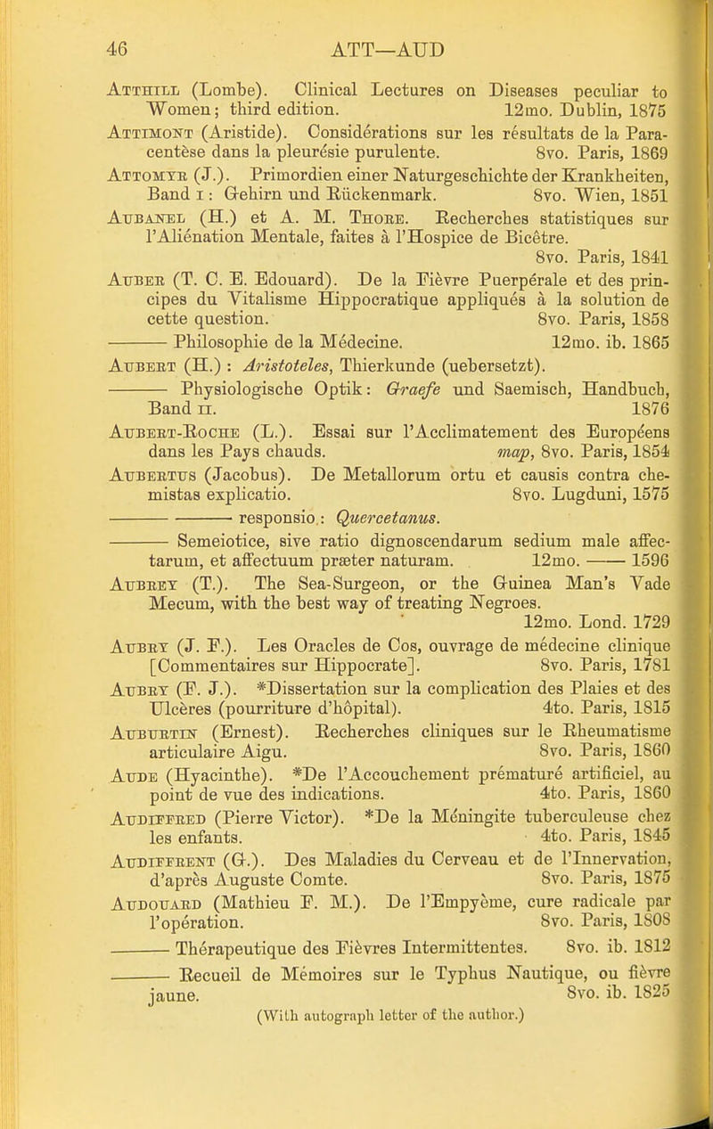Atthill (Lombe). Clinical Lectures on Diseases peculiar to Women; third edition. 12mo. Dublin, 1875 Attimont (Aristide). Considerations sur les resultats de la Para- centese dans la pleuresie purulente. 8vo. Paris, 1869 Attomtk (J.). Primordien einer NaturgescHchte der Krankbeiten, Band i: G-ebirn und Eiickenmark. Svo. Wien, 1851 Aubajs:el (H.) et A. M. Thoee. Eecbercbes statistiques sur I'Alienation Mentale, faites a I'Hospice de Bicetre. Svo. Paris, 1841 Atjber (T. C. E. Edouard). De la Pievre Puerperale et des prin- cipes du Vitalisme Hippocratique appliques a la solution de cette question. Svo. Paris, 1858 Pbilosopbie de la Medecine. 12rao. ib. 1865 AxTBEET (H.) : Aristoteles, Tbierkunde (uebersetzt). Physiologiscbe Optik: Oraefe und Saemisch, Handbuch, Band n. 1876 Atjbeet-Eoche (L.). Essai sur rAcclimatement des Europeens dans les Pays cbauds. map, Svo. Paris, 1854 AuBEKTus (Jacobus). De Metallorum ortu et causis contra cbe- mistas explicatio. Svo. Lugduni, 1575 responsio,: Quercetanus. Semeiotice, sive ratio dignoscendarum sedium male affec- tarum, et aifectuum prseter naturam. 12mo. 1596 AiJBEET (T.). The Sea-Surgeon, or the Guinea Man's Vade Mecum, with the best way of treating Negroes. 12mo. Lond. 1729 AxjBET (J. F.). Les Oracles de Cos, ouvrage de medecine clinique [Commentaires sur Hippocrate]. Svo. Paris, 1781 AtFBET (E. J.). *Dissertation sur la complication des Plaies et des Ulceres (pourriture d'hopital). 4to. Paris, 1815 AirBxrETrN- (Ernest). Eecbercbes cliniques sur le Eheumatisme articulaire Aigu. Svo. Paris, 1860 AuDE (Hyacinthe). *De TAccouchement premature artificiel, au point de vue des indications. 4to. Paris, 1860 AiTDirPEED (Pierre Victor). *De la Meningite tuberculeuse chez les enfants. 4to. Paris, 1845 Atjdipi'eent (G-.). Des Maladies du Cerveau et de I'lnnervation, d'aprea Auguste Comte. Svo. Paris, 1875 Atjdotjaed (Mathieu F. M.). De I'Empyeme, cure radicale par I'operation. Svo. Paris, ISOS ■ Therapeutique des Fi^vres Intermittentes. Svo. ib. 1812 • Eecueil de Memoires sur le Typhus Nautique, ou fi^vre jaune. Svo. ib. 1825 (With aufcograpli letter of the author.)
