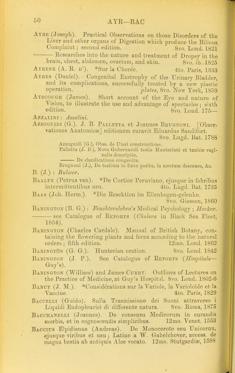 AYR—BAG Atee (Joseph). Practical Observations on those Disorders of the Liver and otlier organs of Digestion which produce the Bilious Complaint; second edition. 8vo. Lond. 1821 Eesearches into the nature and treatment of Dropsy in the brain, chest, abdomen, ovarium, and skin. 8vo. i'b. 1825 Ateenx (A. E. d'). *Sur la Choree. 4to. Paris, 1833 Atees (Daniel). Congenital Exstrophy of the Urinary Bladder, and its complications, successfully treated by a new plastic operation. plates, 8vo. New York, 1859 AxscOTiGH (James). Short account of the Eye and nature of Vision, to illustrate the use and advantage of spectacles ; sixth edition. 8vo. Lond. 175— AzzALiN-i: Assalini. AzzoGuiDi (G.). J. B. Palletta et Joannes Beugkoni. [Obser- vationes Anatomic^] editionem curavit Eduardus Sandifort. 8vo. Lugd. Bat. 1788 Azzoguidi (G.), Obss. de Uteri constructione. Palletta (J. B.), Nova Gubei-naculi testis Hunteriaui et tunicoe vagi- nalis desci'iptio. De claudicafcione coiigetiita. Brugnoui (J.), De testium in fostu positu, in scrotum descensu, &c. B. (J.) : Bulwer. Baalen (Petrus van). *De Cortice Peruviano, ejusque in febribus intermitteutibus usu. 4to. Lugd. Bat. 1735 Baas (Joh. Herm.). *Die Eesektion im Ellenbogen-gelenke. 8vo. Giessen, 1860 Babestgtok (B. Gt.) : jPewc/i^ersZeSeji's Medical Psychology ; Hecher. see Catalogue of Eepoets {Cholera in Black Sea Eleet, 1854), BABnsrGTOw (Charles Cardale). Manual of British Botany, con-, taining tbe flowering plants and ferns according to the natural orders ; fifth edition. 12mo. Lond. 1862 Babingt6'n (Q-. Gr.). Hunterian oration. 8vo. Lond. 1842 Babington' (J. P.). See Catalogue of Eepoets {Hospitals— Guy's). Babington (William) and James Cxjeet. Outlines of Lectures on the Practice of Medicine, at Guy's Hospital. 8vo. Lond. 1802-6 Babut (J. M.). *Considerations sur la Variole, la Variolo'ide et la Vaccine. 4to. Paris, 1829 Baccelli (Guido). Sulla Trasmissione dei Suoni attraverso i Liquidi Endopleurici di differente natura. Svo. Eoma, 1875 Bacohakelli (Joannes). De consensu Medicorum in curaudis morbis, et in cognoscendis simplicibus. 12mo. Venet. 1553 Bacoitts Elpidianus (Andi'eas). De Monocerote seu Unicornu, ejusque viribus et usu ; Latine a W. Gabelchover, access, de magna bestia ab antiquis Alee vocato. 12mo. Stutgardia?, 159S