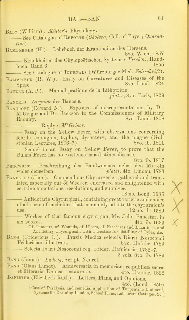 Bai,t (William) : Muller's Physiology. See Catalogue of Eepoets {Cholera, Coll. of Phys.; Quaran- tine). Bamberger fH.). Lehrbuch der Krankheiten des Herzens. 8vo. Wien, 1857 Krankheiten des Chylopoetischen Systems : Virchow, Hand- buch. Band 6 1855 See Catalogue of Journals (Wurzburger Med. Zeitsclrifi). Bampfield (E. W.). Essay on Curvatures and Diseases of the Spine. 8vo. Lond. 1824 BAffCAL (A. P.). Manuel pratique de la Lithotritie. plates, Svo. Paris, 1829 Baxceis : Larguier des Bancels. Ban-croet (Edward N.). Exposure of misrepresentations by Dr. M'Grrigor and Dr. Jackson to the Commissioners of Military Enquiry. Svo. Lond. 1808 Beply : -3f Chrigor. ■ Essay on the Yellow Eever, with observations concerning febrile contagion, typhus, dysentery, and the plague (Gul- stonian Lectures, 1806-7). 8vo. ib. 1811 Sequel to an Essay on Yellow Fever, to prove that the Bulam Eever has no existence as a distinct disease. Svo. ib. 1817 Bandwurm — Beschreibung des Bandwurmes nebst den Mitteln wider denselben. plates, 4to. Lindau, 1783 Bajtester (Jhon). Compendious Chyrurgerie ; gathered and trans- lated especially out of Wecker, encreased and enlightened with certaine annotations, resolutions, and supplyes. iSmo. Lond. 1585 Antidotarie Chyrurgicall, containing great varietie and choice of all sorts of medicines that commonly fal into the chyrurgion's use. 12mo, ib. 1589 Workes of that famous chyrurgian, Mr. John Banester, in X X six bookes. 4to. ib. 1633 Y Of Tumours, of Wounds, of Ulcers, of Fractures and Luxations, and Antidotary Chyrurgicall, witlj a treatise for distilling of Oyles, &c. Bang (Eridericus L.). Praxis Medica selectis Diarii Nosocomii Eridericiani illustrata. Svo. Hafnije, 17&9 ■ Selecta Diarii Nosocomii reg. Erider. Hafniensis, 17S2-7, 2 vols. 8vo. ib. 1789 Bang (Janus) : Ludwig, Script. Neurol. Bang (Olaus Lundt). Anniversaria in memoriam reipublicse sacrte et litterariae Danicse restauratse. 4to. HaunitB, 1822 Banister (EUzabeth Euth). Letters, Plans, and Opinions. rr, 4to. (Lond. 1859) LCasc of Paralysis, and remedial application of Turpentine Liniment Systems for Draiuing London, School Plans, Labourers'Cottages,&c ]