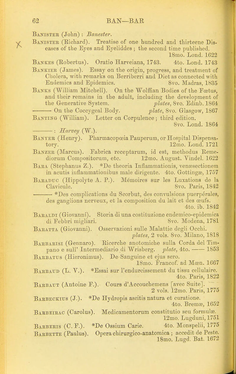 Bajtisteii (John) : Banester. Banister (Richard). Treatise of one hundred and thirteene Dis- eases of the Eyes and Eyeliddes ; the second time published. 18mo. Lond. 1622 Bakkes (Eobertus). Oratio Harveiana, 1743. 4to. Lond. 1743 Bankiee, (James). Essay on the origin, progress, and treatment of Cliolera, with remarks on Berriberri and Diet as connected with Endemics and Epidemics. 8vo. Madras, 1835 Banks (William Mitchell). On the Wolffian Bodies of the Foetus, and tbeir remains in the adult, including the development of the Grenerative System. plates, 8vo. Edinb. 1864 On the Coccygeal Body. plate, 8vo. Glasgow, 1867 BANTiNa (William). Letter on Corpulence; third edition. Svo. Lond. 1864 : Harvey (W.). Banyee (Henry). Pharmacopoeia Pauperum, or Hospital Dispensa- tory. 12mo. Lond. 1721 Banzer (Marcus). Eabrica receptarum, id est, methodus Beme- diorum Compositorum, etc. 12mo. August. Vindel. 1622 Bara (Stephanus Z.). *De theoria Inflammationis, venfBsectionem in acutis iuflammationibus male dirigente. 4to. Gottingae, 1757 Baeadtjc (Hippolyte A. P.). Memoires sur les Luxations de la Clavicule. Svo. Paris, 1842 *Des complications du Scorbut, des convulsions puerperales, des ganglions nerveux, et la composition du lait et des oeufs. 4to. ib. 1842 Baeaidi (Giovanni). Storia diuna costituzione endemico-epidemica di Eebbri migliari. Svo. Modena, 1781 Baratta (Giovanni). Osservazioni sulle Malattie degli Occhi. plates, 2 vols. Svo. Milano, 1818 Barbarisi (Gennaro). Bicerche anotomiche sulla Corda del Tim- pano e suir Intermediario di Wrisberg. plate. 4to. 1853 Barbatus (Hieronimus). De Sanguine et ejus sero. 18mo. Erancof. ad Moen. 1667 Barbatjd (L. v.). *Es8ai sur I'endurcissement du tissu cellulaire. 4to. Paris, 1822 Barbattt (Antoiue P.). Cours dAccouchemens [avec Suite]. 2 vols. 12mo. Paris, 1775 Baebeckitjs (J.). *De Hydropis ascitis natura et curatione. 4to. Bremce, 1652 Barbeirac (Carolus). Medicamentorum constitutio sen formulae. 12mo. Lugduni, 1751 Barberis (C.r.). *De Ossium Carie. 4to. Monspelii, 1775 Barbette (Paulus). Opera chirurgico-anatoraica ; accedit de Peste. 18mo. Lugd. Bat. 1672