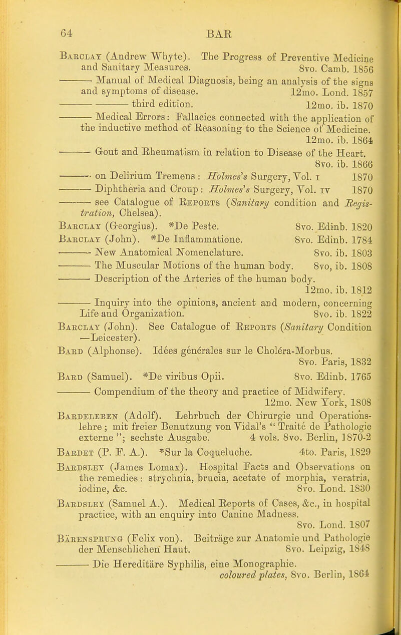 Bakclat (Andrew Whyte). The Progress of Preventive Medicine and Sanitary Measures. 8vo. Camb. 1856 Manual of Medical Diagnosis, being an analysis of the signs and symptoms of disease. 12mo. Lend. 1857 third edition. 12mo. ib. 1870 Medical Errors: Fallacies connected with the application of the inductive method of Eeasoning to the Science of Medicine. 12mo. ib. 1864 Gout and Hheumatism in relation to Disease of the Heart. 8vo. ib. 1866 on Delirium Tremens : Holmes's Surgery, Vol. i 1870 Dipbtheria and Croup : Holmes's Surgery, Vol. iv 1870 see Catalogue of Eepokts {Sanitary condition and Regis- tration, Chelsea). Bakclax (G-eorgius). *De Peste. Svo. Edinb. 1820 Barclay (John). *De Inflammatione. Svo. Edinb. 1784 New Anatomical Nomenclature. Svo. ib. 1803 The Muscular Motions of the human body. Svo, ib. 1808 • ■ Description of the Arteries of the human body. 12mo. ib. 1812 Inquiry into the opinions, ancient and modern, concerning Life and Organization. Svo. ib. 1822 Babclay (John). See Catalogue of Eepoets {Sanitarij Condition —Leicester). Baud (Alphonse). Idees generales sur le Cholera-Morbus. Svo. Paris, 1832 Baud (Samuel). *De viribus Opii. Svo. Edinb. 1765 Compendium of the theory and practice of Midwifery. 12mo. New York, 1808 Baedelebeh' (Adolf). Lehrbuch der Chirurgie und Operatio'ns- lehre ; mit freier Benutzung von Vidal's  Traite de Pathologic externe sechste Ausgabe. 4 vols. Svo. Berlin, ] 870-2 Bakdet (P. E. A.). *Sur la Coqueluche. 4to. Paris, 1829 BaedsI/EY (James Lomax). Hospital Pacts and Observations ou the remedies: strychnia, brucia, acetate of morphia, veratria, iodine, &c. Svo. Loud. 1830 Baedsley (Samuel A.). Medical Reports of Cases, &c., in hospital practice, with an enquiry into Canine Madness. Svo. Lond. 1807 Baeei^speung (Felix von). Beitriige zur Anatomie und Pathologic der Menschlichen Haut. Svo. Leipzig, 18-iS Die Hereditiire Syphilis, eine Monographic. coloured plates, Svo. Berlin, 186-1 J