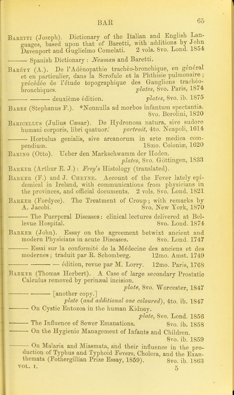 Baeetti (Joseph). Dictionary of the Italian and English Lan- guages, based upon that of Baretti, with additions by John Davenport and auglielmo Comelati. 2 vols. &vo. Lond. 1854 ■ Spanish Dictionary : Neuman and Baretti. Bae^tt (A.). De I'Adenopathie tracheo-bronchique, en general et en particulier, dans la Scrofule et la Phthisic pulmonaire ; precedee de I'etude topographique des Ganglions tracheo- bronchiques. plates, 8vo. Paris, 1874 deuxieme edition. plates, 8vo. ib. 1875 Baeez (Stephanus F.). *]N'onnulla ad morbos infantum spectantia. 8vo. Beroliui, 1820 Baeicelltts (.Tulius Caesar). De Hydronosa natura, sive sudore humani corporis, libri quatuor. 'portrait, 4to. Neapoli, 1614 • Hortulus genialis, sive arcanorum in arte medica com- pendium. 18mo. Colonite, 1620 Baeiitg (Otto). Ueber den Markschwamm der Hoden. plates, 8vo. Gottingen, 1833 Baekee (Arthur E. J.): Frey's Histology (translated). Baekee (F.) and J. CnErira;. Account of the Fever lately epi- demical in Ireland, with communications from physicians in the provinces, and official documents. 2 vols. 8vo. Lond. 1821 Baekee (Fordyce). The Treatment of Croup; with remarks by A. Jacobi. 8vo. New York, 1870 The Puerperal Diseases: clinical lectures delivered at Bel- levue Hospital. 8vo. Lond. 1874 Baekee (John). Essay on the agreement betwixt ancient and modern Physicians in acute Diseases. 8vo. Lond. 1747 ■ Essai sur la conformite de la Medecine des anciens et des modernes ; traduit par R. Schomberg. 12mo. Amst. 1749 edition, revue par M. Lorry. 12mo. Paris, 1768 Baekee (Thomas Herbert). A Case of large secondary Prostatic Calculus removed by perinseal incision. plate, 8vo. Worcester, 1847 [another copy.] plate (and additional one coloured), 4to. ib. 1847 On Cystic Entozoa in the human Kidney. plate, 8vo. Lond. 1856 ■ The Influence of Sewer Emanations. 8vo. ib. 1858 On the Hygienic Management of Infants and Children. 8vo. ib. 1859 On Malaria and Miasmata, and their infl.ueuce in the pro- duction of Typhus and Typhoid Fevers, Cholera, and the Exan- themata (Fothergillian Prize Essay, 1859). 8vo. ib. 1863 VOL. I. K