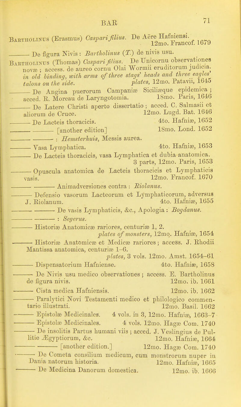 BAETHOLiifUS (Erasmus) Casparijilius. De Aere Hafniensi 1 9mn. h rnnf! 12mo. Trancof. 1679 De figura Nivis : Bartholinus (T.) de nivis usu. B vETHOLiNUS (Thomas) Caspari films. De Unicornu observationes novse ; access, de aureo cornu Olai Wormii eruditorum judicia. in old Unding, with arms of three stags' heads and three eagles talons on the side. plates, 12mo. Patavu, 1645 Pe Anc'ina puerorum Campanise Siciliaeque epidemica ; acced. E. Moreau de Laryngotomia. 18mo. Paris, 16i6 De Latere Christi aperto dissertatio ; acced. C. Salmasii et aliorum de Cruce. 12mo. Lugd. Bat. 1646 De Lacteis thoracicis. 4to. Hafnise, 1652 [another edition] 18mo. Lend. 1652 • : Hemsterhuis, Messis aurea. Vasa Lymphatica. 4to. Hafnise, 1653 De Lacteis thoracicis, vasa Lymphatica et dubia anatomica. 3 parts, 12mo. Paris, 1653 Opuscula anatomica de Lacteis thoracicis et Lymphaticis vaais. 12mo. Prancof. 1670 Animadversiones contra : Riolanus. Defensio vasorum Lacteorum et Lymphaticorum, adversu8 J. Eiolanum. 4to. HafnifB, 1655 De vasis Lymphaticis, &c.. Apologia : Bogdanus. : Segerus. — HistorisB Anatomicae rariores, centurise 1, 2. plates of monsters, 12mq. HafniiE, 1654 — Historise Anatomicae et Medicse rariores; access. J. Ehodii Mantissa anatomica, centuriae 1-6. plates, 3 vols. 12mo. Amst. 1654-61 — Dispensatorium Hafniense. 4to. Hafnise, 1658 — De Nivis usu medico observationes ; access. E. Bartholinus de figura nivis. 12mo. ib. 1661 — Cista medica Hafniensis. 12mo. ib. 1662 Paralytici Novi Testamenti medico et philologico commen- tario illustrati. 12mo. Basil. 1662 Epistolae Medicinales. 4 vols, in 3, 12mo. Hafniae, 1663-7 Epistolfe Medicinales. 4 vols. 12mo. Hagae Com. 1740 De insolitis Partus humani viis ; acced. J. Veslingius de Pul- litie ^gyptiorum, &c. 12mo. Hafniae, 1664 [another edition.] 12mo. Hagae Com. 1740 De Cometa consilium medicum, cum monstrorum nuper iu Dania natorum historia. 12mo. Hafuite, 1665 De Medicina Danorum domestica. 12mo. ib. 1666