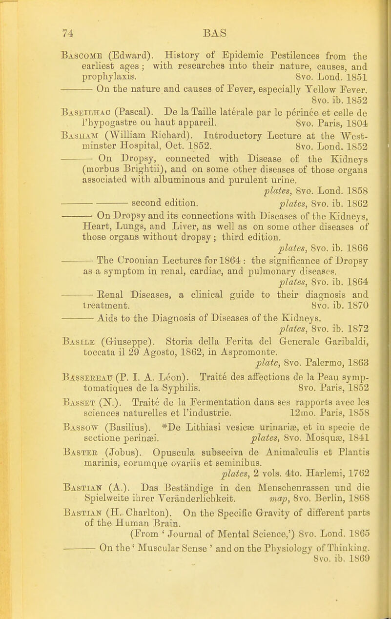 Bascome (Edward). History of Epidemic Pestilences from the earliest ages ; with researches into their nature, causes, and prophylaxis. 8vo. Lond. 1851 On the nature and causes of Eever, especially Tellew Fever. 8vo. ib. 1852 Baseilhac (Pascal). De laTaille laterale par le periuee et celle de I'bypogastre ou haut appareil. 8vo. Paris, 1804 Basham (William Eichard). Introductory Lecture at the West- minster Hospital, Oct. 1852. 8vo. Lond. 1852 On Dropsy, connected with Disease of the Kidneys (morbus Brightii), and on some other diseases of those organs associated with albuminous and purulent urine. plates, 8vo. Lond. 1858 second edition. plates, 8vo. ib. 1862 ■ On Dropsy and its connections with Diseases of the Kidneys, Heart, Lungs, and Liver, as well as on some other diseases of those organs without dropsy; third edition. plates, 8yo. ib. 1866 The Croonian Lectures for 1864 : the significance of Dropsy as a symptom in renal, cardiac, and pulmonary diseases. plates, 8vo. ib. 1864 Renal Diseases, a clinical guide to their diagnosis and treatment. 8vo. ib. 1870 Aids to the Diagnosis of Diseases of the Kidneys. plates, 8vo. ib. 1872 Basile (Griuseppe). Storia della Ferita del Generale Garibaldi, toccata il 29 Agosto, 1862, in Aspromonte. plate, 8vo. Palermo, 1863 Bassebeatt (P. I. A. Leon). Traite des affections de la Peau symp- tomatiques de la Syphilis. 8vo. Paris, 1852 Basset (IN.). Traite de la Fermentation dans ses rapports avec les sciences naturelles et I'industrie. 12ino. Paris, 1858 Bassow (Basilius). *De Lithiasi vesicae urinarise, et in specie de sections perinaei. plates, 8vo. Mosquse, 1841 Basteb (Jobus). Opuscula subseciva de Animalculis et Plantis marinis, eorumque ovariis et semiuibus. plates, 2 vols. 4to. Harlemi, 1762 Bastian (A.). Das Bestiindige in den Menschenrassen und die Spielweite ibrer Veriiuderlichkeit. map, 8vo. Berlin, 1868 Bastian (H. Charlton). On the Specific Gravity of different parts of the Human Brain. (From ' Journal of Mental Science,') 8vo. Lond. 1865 On the' Muscular Sense ' and on the Phvsiology of Thiukinff. ' Svo. ib. 1869