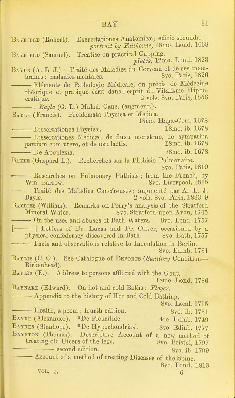Batiteld (Eobert). Exercitationes Anatomicae; editio secunda. portrait hy FaitJiorne, ISmo. Lond. 1668 BAirrEiD (Samuel). Treatise on practical Cupping. plates, 12mo. Lond. 1823 Batle (A. L. J.). Traite des Maladies du Cerveau et de ses mem- branes : maladies mentales. 8vo. Paris, 1826 Elements de Pathologie Medicale, ou precis de Medecine theorique et pratique 6crit dans I'esprit du Vitalisme Hippo- cratique. 2 vols. 8yo. Paris, 1856 : JBai/le (Gt. L.) Malad. Cane, (augment.). Baxle (Francis). Problemata Physica et Medica. 18mo. Hagse-Com. 1678 Dissertationes Pbysicae, ISmo. ib. 1678 Dissertationes Medicae: de fluxu menstruo, de sympatbia partium cum utero, et de usu lactis. ISmo. ib. 1078 De Apoplexia. 18mo. ib. 1678 Bayle (Gaspard L.). Eecherches sur la Phthisie Pulmonaire. 8vo. Paris, 1810 • Eesearches on Pulmonary Phthisis; from the French, by Wm. Barrow. Svo. Liverpool, 1815 Traite des Maladies Cancereuses; augmente par A. L. J. Bayle. 2 vols. Svo. Paris, 1833-9 Baylies (William). Remarks on Perry's analysis of the Stratford Mineral Water. Svo. Stratford-upon-Avon, 1745 On the uses and abuses of Bath Waters. Svo. Lond. 1757 [ ] Letters of Dr. Lucas and Dr. Oliver, occasioned by a physical confederacy discovered in Bath. Svo. Bath, 1757 Facts and observations relative to Inoculation in Berlin. Svo. Edinb. 1781 Baylis (C. O.). See Catalogue of Eepobts {Sanitary Condition— Birkenhead). Baylis (E.). Address to persons afflicted with the Grout. ISmo. Lond. 1786 Baynaed (Edward). On hot and cold Baths : Floyer. Appendix to the history of Hot and Cold Bathing. Svo. Lond. 1715 • Health, a poem ; fourth edition. Svo. ib. 1731 Bayne (Alexander). *De Pleuritide. 4to. Edinb. 1749 Baynes (Stanhope). *De Hypochondriasi. Svo. Edinb. 1777 Baynton (Thomas). Descriptive Account of a new method of treating old IJicers of the legs. 8vo. Bristol, 1797 second edition. 8vo. ib. 1799 ■ Account of a method of treating Diseases of the Spine. Svo. Lond. 1813 VOL. I. 6