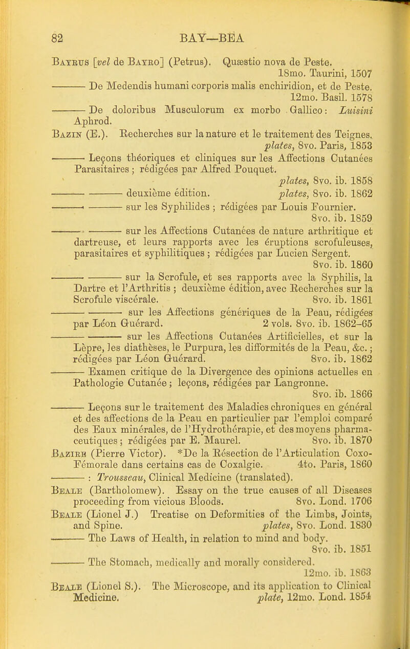 Batbtjs [vel de Bated] (Petrus). Qusestio nova de Pesfce. ISmo. Taurini, 1507 De Medendia liumani corporis malis enchiridion, et de Paste. 12mo. Basil. 1578 De doloribus Musculorum ex morbo Gallico: Luisini Aphrod. Bazin (E,). Eecherches sur la nature et le traitement des Teignes. plates, 8vo. Paris, 1853 Le9ons thdoriques et cliniques sur les Affections Cutanees Parasitaires ; redigees par Alfred Pouquet, plates, 8to. ib. 1858 deuxieme edition. plates, 8vo. ib. 1862 « siu' les Sypbilides ; redigees par Louis Fournier. 8vo. ib. 1859 ' sur les Affections Cutanees de nature arthritique et dartreuse, et leurs rapports avec les Eruptions scrofuleuses, parasitaires et sypliilitiques ; redigees par Lucien Sergent. 8vo. ib. 1860 sur la Scrofule, et ses rapports avec la Syphilis, la Dartre et TArthritis ; deuxieme edition, avec Eecherches sur la Scrofule viscerale. 8vo. ib, 1861 sur les Affections generiques de la Peau, redigees par Leon Guerard. 2 vols. 8vo. ib. 1862-65 sur les Affections Cutanees Artificielles, et sur la Lepre, les diatheses, le Purpura, les difformites de la Peau, &c.; redigees par Leon Gruerard. 8vo. ib. 1862 Examen critique de la Divergence des opinions actuelles en Pathologic Cutanea; le9ons, redigees par Langronne. 8vo. ib. 1866 Lemons sur le traitement des Maladies chroniques en general et des affections de la Peau en particulier par I'emploi compare des Eaux minerales, de I'Hydrotherapie, et des moyens pharma- ceutiques ; redigees par E. Maurel. 8vo. ib. 1870 Bazieb (Pierre Victor). *De la Resection de 1'Articulation Coxo- Eemorale dans certains cas de Coxalgie. 4to. Paris, 1860 ' : Trousseau, Clinical Medicine (translated). Beale (Bartholomew). Essay on the true causes of all Diseases proceeding from vicious Bloods. 8vo. Lend. 1706 Beaxe (Lionel J.) Treatise on Deformities of the Limbs, Joints, and Spine. plates, 8vo. Lond. 1830 — The Laws of Health, in relation to mind and body. 8vo. ib. 1851 The Stomach, medically and morally considered. 12mo. ib. 1863 Bbaxb (Lionel S.). The Microscope, and its application to Clinical Medicine, plate, 12mo. Lond. 1854