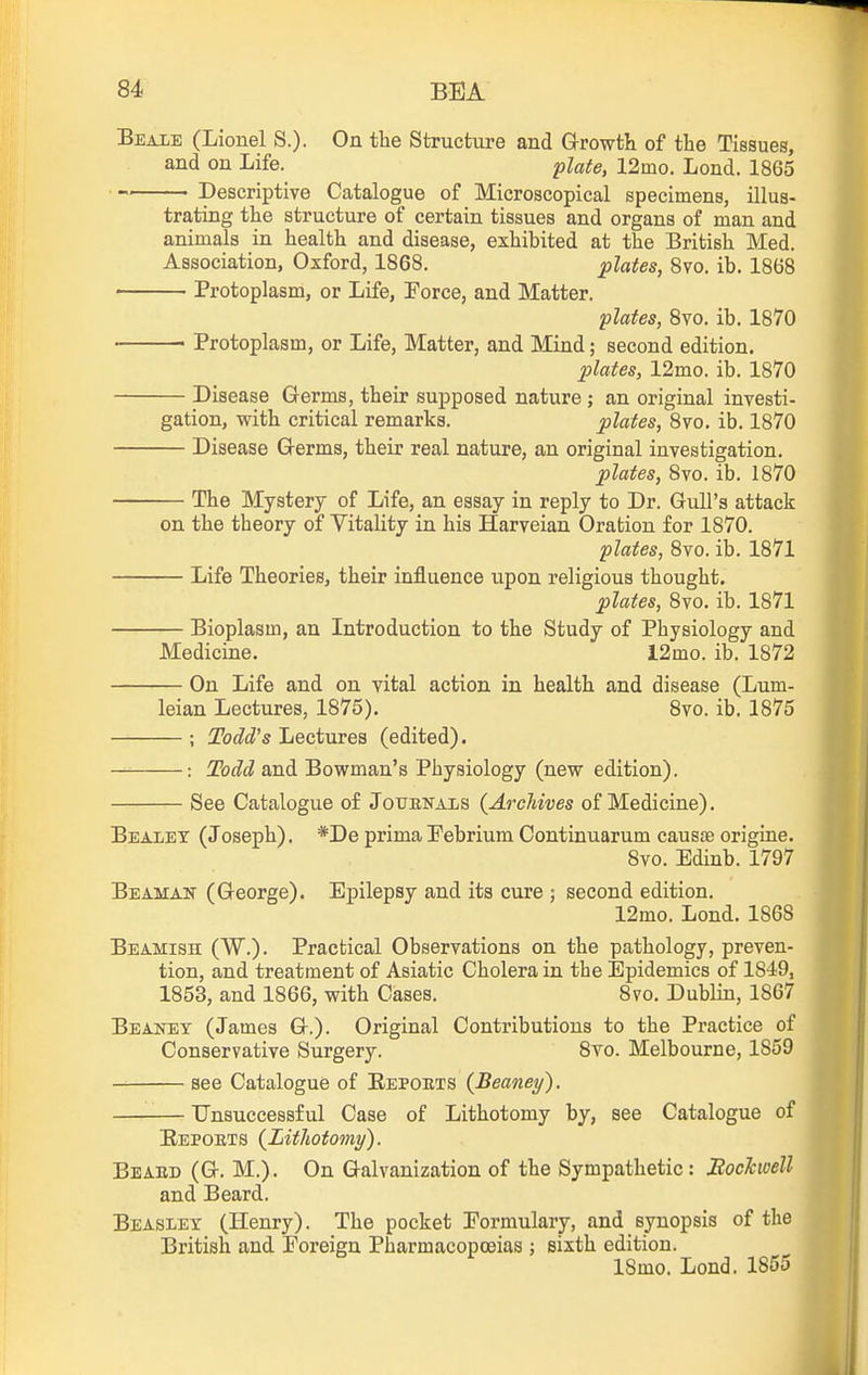 Beale (Lionel S.). On the Structure and Growth of the Tissues, and on Life. plate, 12mo. Lond. 1865 Descriptive Catalogue of Microscopical specimens, illus- trating the structure of certain tissues and organs of man and animals in health and disease, exhibited at the British Med. Association, Oxford, 1868. plates, 8vo. ib. 1868 ■ Protoplasm, or Life, Force, and Matter. plates, 8vo. ib. 1870 ■ Protoplasm, or Life, Matter, and Mind; second edition. 2olates, 12mo. ib. 1870 Disease Germs, their supposed nature ; an original investi- gation, with critical remarks. plates, 8vo. ib. 1870 Disease Germs, their real nature, an original investigation. plates, 8vo. ib. 1870 The Mystery of Life, an essay in reply to Dr. Gull's attack on the theory of Vitality in his Harveian Oration for 1870. plates, 8vo. ib. 1871 Life Theories, their influence upon religious thought, plates, 8vo. ib. 1871 Bioplasm, an Introduction to the Study of Physiology and Medicine. l2mo. ib. 1872 On Life and on vital action in health and disease (Lum- leian Lectures, 1875). Svo. ib. 1875 ; Todd's Lectures (edited). : Todd and Bowman's Physiology (new edition). See Catalogue of Jotjekaxs {Arcliives of Medicine). Bealex (Joseph). *De primaPebrium Continuarum causae origins. Svo. Edinb. 1797 Beaman (George). Epilepsy and its cure ; second edition. 12mo. Lond. 1868 Beamish (W.). Practical Observations on the pathology, preven- tion, and treatment of Asiatic Cholera in the Epidemics of 1849, 1853, and 1866, with Cases. Svo. Dublin, 1867 Beaney (James G.). Original Contributions to the Practice of Conservative Surgery. Svo. Melbourne, 1859 see Catalogue of Reports {Beaney). Unsuccessful Case of Lithotomy by, see Catalogue of Eepoets {Lithotomy). Beabd (G. M.). On Galvanization of the Sympathetic: Boehoell and Beard. Beasley (Henry). The pocket Pormulary, and synopsis of the British and Foreign Pharmacopoeias ; sixth edition. 18mo. Lond. 1855 I