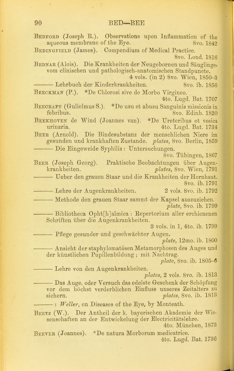 Bedfoed (Joseph R.)- Observations upon Inflammation of the aqueous membrane of the Eye. 8vo. 1842 BEDrNGFiELD (James). Compendium of Medical Practice. Bvo. Lond. 1816 Bedkae (Alois). Die Krankheiten der Neugebornen und SauglingO) vom clinischen und pathologisch-anatomischen Standpuncte. 4 vols, (in 2) 8vo. Wien, 1850-3 Lehrbuch der Kinderkrankheiten. Bvo. ib. 1856 Beeckman (P.). *De Chlorosi sive de Morbo Virgineo. 4to. Lugd. Bat. 1707 Beeoeaet (Gulielmus S.). *De usu et abusu Sanguinis missionis in febribus. 8vo. Edinb. 1820 Beekhoyen de Wind (Joannes van). *De Ureteribus et vesica urinaria. 4to. Lugd. Bat. 1734 Beee (Arnold). Die Bindesubstanz der menschlichen Niere im gesunden und krankhaften Zustande. plates, 8vo. Berlin, 1859 Die Eingeweide Syphilis : Untersuchungen. 8vo. Tiibingen, 1867 Beee (Joseph Georg). Praktische Beobachtungen iiber Augen- krankheiten. plates, 8vo. Wien, 1791 TJeber den grauen Staar und die Krankheiten der Hornhaut. 8vo. ib. 1791 Lehre der Augenkrankheiten. 2 vols. 8vo. ib. 1792 Methode den grauen Staar sammt der Kapsel auszuziehen. plate, 8vo. ib. 1799 Bibliotheca Opht[h]almica : Bepertorium aller erchienenen Schriften iiber die Augenkrankheiten. 3 vols, in 1, 4to. ib. 1799 Pflege gesunder und geschwachter Augen. plate, 12mo. ib. 1800 Ansicht der staphylomatosen Metamorphosen des Auges und der kiinstlichen Pupillenbildung ; mit Nachtrag. plate, 8vo. ib. 1805-6 Lehre von den Augenkrankheiten. plates, 2 vols. Bvo. ib. 1813 Das Auge, oder Versuch das edelste Geschenk der Schopfung vor dem hochst verderblichen Einfluss unseres Zeitalters zu sichern. plates, 8vo. ib. 1813 : Weller, on Diseases of the Eye, by Monteath. Beetz (W.). Der Antheil der k. bayeriscben Akademie der Wis- senBchaften an der Entwickelung der Electricitatslehre. 4to. Munchen, 1873 Beevee (Joannes). *De natura Morborum medicatrice. 4to. Lugd. Bat. 1736