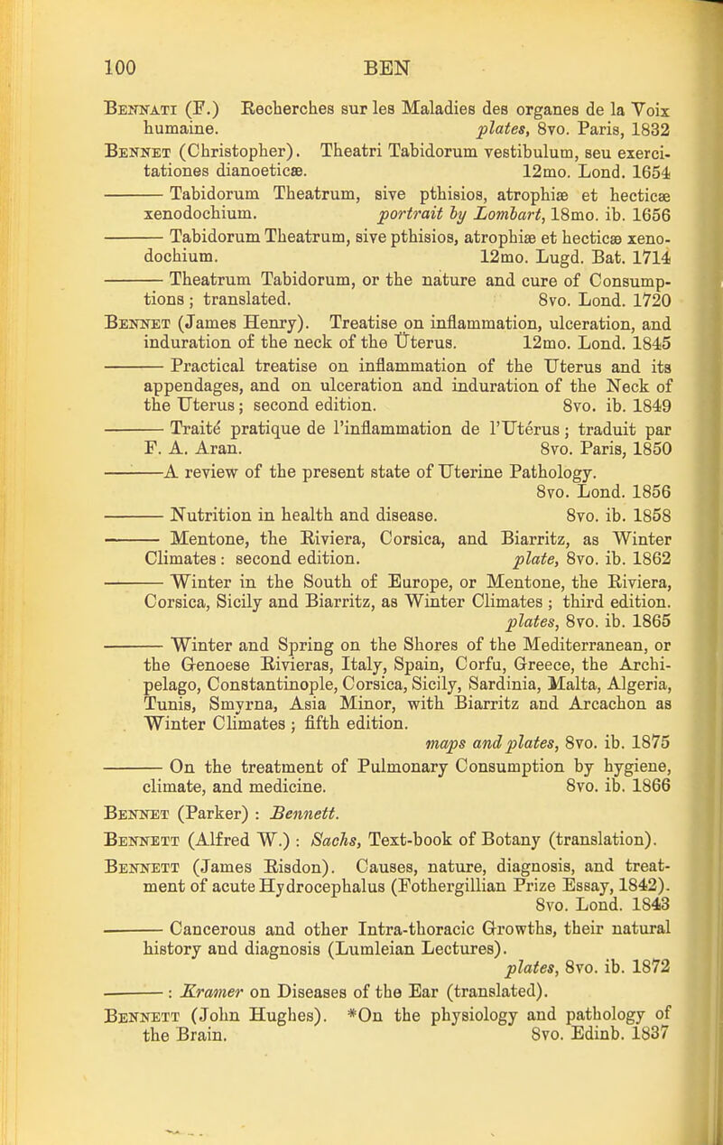 Bennati (F.) Reclierches surles Maladies des organes de la Voix humaine. plates, 8vo. Paris, 1832 Bennet (Christopher). Theatri Tabidorum vestibulum, seu exerci- tationes dianoeticse. 12mo. Lond. 1654; Tabidorum Theatrum, sive pthisios, atrophise et hecticae xenodochium. portrait ly Lombart, IBmo. ib. 1656 Tabidorum Theatrum, sive pthisios, atrophise et hecticsa xeno- dochium. 12mo. Lugd. Bat. 1714 Theatrum Tabidorum, or the nature and cure of Consump- tions ; translated. Svo. Lond. 1720 BEimET (James Henry). Treatise on inflammation, ulceration, and induration of the neck of the Uterus. 12mo. Lond. 1845 Practical treatise on inflammation of the Uterus and its appendages, and on ulceration and induration of the Neck of the Uterus; second edition. Svo. ib. 1849 Traite pratique de I'inflammation de 1'Uterus; traduit par F. A. Aran. Svo. Paris, 1850 A review of the present state of Uterine Pathology. Svo. Lond. 1856 Nutrition in health and disease. Svo. ib. 1858 Mentone, the Riviera, Corsica, and Biarritz, as Winter Climates : second edition. plate, Svo. ib. 1862 Winter in the South of Europe, or Mentone, the Riviera, Corsica, Sicily and Biarritz, as Winter Climates ; third edition. plates, Svo. ib. 1865 Winter and Spring on the Shores of the Mediterranean, or the Grenoese Eivieras, Italy, Spain, Corfu, Greece, the Archi- pelago, Constantinople, Corsica, Sicily, Sardinia, Malta, Algeria, Tunis, Smyrna, Asia Minor, with Biarritz and Arcachon as Winter Climates ; fifth edition. maps and plates, Svo. ib. 1875 On the treatment of Pulmonary Consumption by hygiene. climate, and medicine. Svo. ib. 1866 Benket (Parker) : Bennett. Bennett (Alfred W.) : Sachs, Text-book of Botany (translation). Bennett (James Eisdon). Causes, nature, diagnosis, and treat- ment of acute Hydrocephalus (Fothergillian Prize Essay, 1842). Svo. Lond. 1843 Cancerous and other Intra-thoracic Growths, their natural history and diagnosis (Lumleian Lectures). plates, Svo. ib. 1872 Kramer on Diseases of the Ear (translated). Bennett (John Hughes). *0n the physiology and pathology of the Brain. Svo. Edinb. 1837