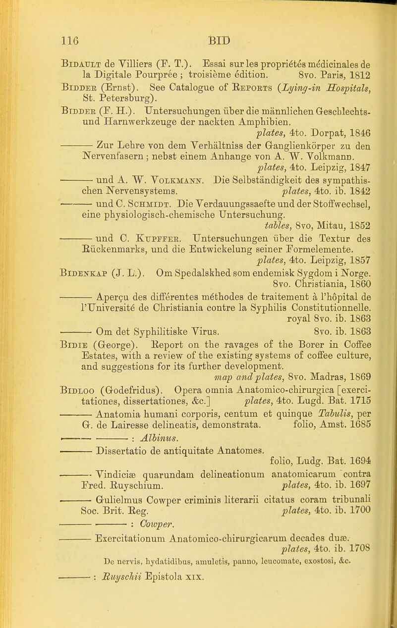 BiDATTLT de Villiers (F. T.). Essai sur lea proprietes m^dicinales de la Digitale Pourpree ; troisieme edition. 8vo. Paris, 1812 BiDDEB (Ernst). See Catalogue of Eepoets {Lying-in Hospitals, St. Petersburg). Btddee (E. H.) . Untersuchungen iiber die mannlichen Gescblechts- und Harnwerkzeuge der nackten Amphibien. plates, 4to. Dorpat, 1846 Zur Lehre von dem Verbaltniss der Granglienkorper zu den Nervenfasern ; nebst einem Anbange von A. W. Volkmann. plates, 4to. Leipzig, 1847 und A. W. Volkmann. Die Selbstandigkeit des sympatbis- cben Wervensystems. plates, 4to. ib. 1842 und C. Schmidt. Die Verdauungssaefte und der Stoffwechsel, eine phyaiologiscb-chemische Untersucbung. talles, 8vo, Mitau, 1852 und C. Ktjpfeee. Untersucbungen iiber die Textur des Eiickenmarks, und die Entwickelung seiner Eormelemente. plates, 4to. Leipzig, 1857 BlDENKAP (J. L.). Om Spedalskbed som endeinisk Sygdom i Norge. 8vo. Cbristiania, 1860 Aper9u des differentes m6tbodes de traitement a I'bopital de rUniversite de Cbristiania centre la Syphilis Constitutionnelle. royal 8vo. ib. 1863 Om det Sypbilitiske Virus. 8vo. ib. 1863 BiDiE (George). Eeport on tbe ravages of tbe Borer in Coffee Estates, with a review of tbe existing systems of coffee culture, and suggestions for its further development. map and plates, 8vo. Madras, 1869 BiDLOO (Godefridus). Opera omnia Anatomico-chirui'gica [exerci- tationes, dissertationes, &c.] plates, 4to. Lugd. Bat. 1715 Anatomia humani corporis, centum et quinque Tabulis, per G. de Lairesse delineatis, demonstrata. folio, Amst. 1685 ■ : Albinus. Dissertatio de antiquitate Anatomes. folio, Ludg. Bat. 1694 ■ Vindiciae quarundam delineationum anatomicarum contra Fred. Euyscbium. plates, 4to. ib. 1697 ■ Gulielmus Cowper criminis literarii citatus coram tribunali Soc. Brit. Eeg. plates, 4to. ib. 1700 • : Cowper. Exercitationum Auatomico-chirurgicarum decades dufe. jilates, 4to. ib. 1708 Dc nervis, hydatidibus, iiuiuletis, panno, leucomate, exostosi, &c. •: Buyschii Epistola xix.