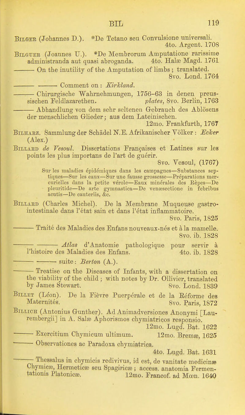 BiLGEE (Johannes D.). *I>e Tetano seu Convulsione universali. 4to. Argent. 1708 BiiiGrEE (Joannes U.). *I>e Membrorum Amputatione rarissime administranda aut quasi abroganda. 4to. Halse Magd. 1761 On the inutility of the Amputation of limbs ; translated. 8vo. Lond. 1764 Comment on: KirTdand. Chirurgische Wahrnehmungen, 1756-63 in denen preus- sischen Feldlazarethen. plates, 8vo. Berlin, 1763 Abhandlung yon dem sehr seltenen G-ebrauch des Ablosens der menschlichen Glieder; aus dem Lateinisehen. 12mo. Frankfurth, 1767 BiLHAEz. Sammlungder Schadel N.E. Afrikanischer Volker : EcJcer (Alex.) BiLLAED de Vesoul. Dissertations !Fran9aises et Latines sur les points les plus importans de I'art de guerir. 8vo. Vesoul, (1767) Sur les maladies epidemiques dans les campagnes—Substances sep- tiques—Sur les eaux—Sur une fausse grossesse—Preparations mer- curielles dans la petite verole—Eaux minerales des Repes—De pleuritide—De arte gymnastica—De vensesectione in febribus acutis—De cauteriis, &c. BiLLAED (Charles Michel). De la Membrane Muqueuse gastro- intestinale dans I'etat sain et dans I'etat inflammatoire. 8vo. Paris, 1825 Traite des Maladies des Enfans nouveaux-nes et a la mamelle. 8vo. ib. 1828 Atlas d'Anatomie pathologique pour servir k I'histoire des Maladies des Enfans. 4to. ib. 1828 suite: Berton (A.). Treatise on the Diseases of Infants, with a dissertation on the viability of the child ; with notes by Dr. Ollivier, translated by James Stewart. 8vo. Lond. 1839 Billet (Leon). De la Fifevre Puerperale et de la Eeforme des Maternites. 8vo. Paris, 1872 BiLLicH (Antonius Gunther). Ad Animadversiones Anonymi [Lau- rembergii] in A. Salse Aphorismos chymiatricos responsio. 12mo. Lugd. Bat. 1622 Exercitium Chymicum ultimum. 12 mo. Bremre, 1625 • Observationes ac Paradoxa chymiatrica. 4to. Lugd. Bat. 1631 — Thessalus in chymicis redivivus, id est, de vanitate medicinro Chymica), Hermeticae seu Spagiricse ; access, anatomia Fermen- tationis Platonicse. 12mo. Francof. ad Mcen. 1640