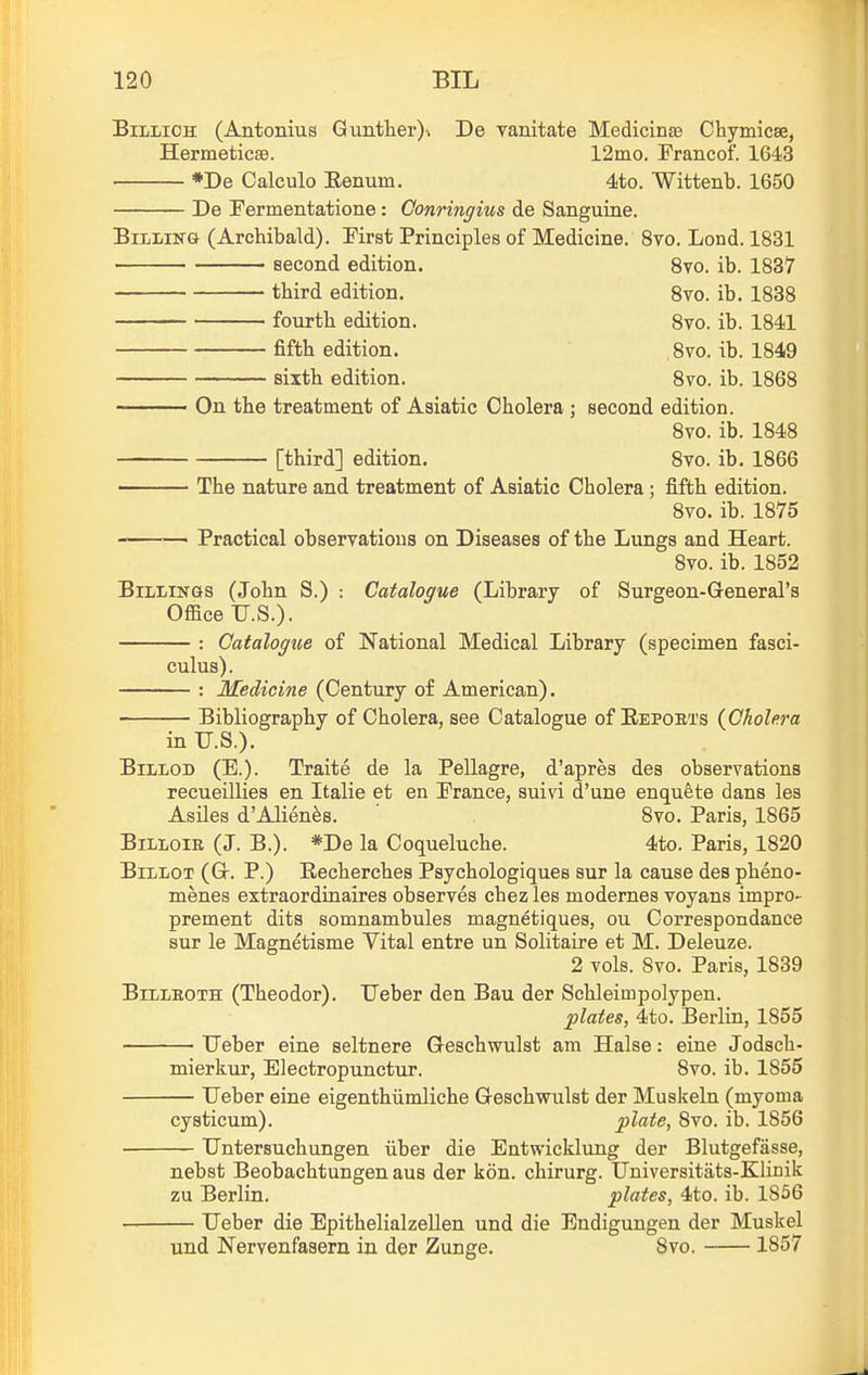 BiLLiOH (Antonius Guntlier)% De vanitate Medicinse Chymicse, Hermeticaa. 12ino. Francof. 1643 *De Calculo Eenum. 4to. Wittenb. 1650 De Fermentatione: Gonringius de Sanguine. BiLiiNft (Archibald). First Principles of Medicine. 8vo, Lond. 1831 ' second edition. 8vo. ib. 1837 third edition, 8vo. ib. 1838 fourth edition. 8vo. ib. 1841 fifth edition. ,8vo. ib. 1849 sixth edition. 8vo. ib. 1868 On the treatment of Asiatic Cholera ; second edition. 8vo. ib. 1848 [third] edition. 8vo. ib. 1866 The nature and treatment of Asiatic Cholera ; fifth edition. 8vo. ib. 1875 ■ Practical observations on Diseases of the Lungs and Heart. 8vo. ib. 1852 Billings (John S.) Catalogue (Library of Surgeon-General's Office TJ.S.). : Catalogue of National Medical Library (specimen fasci- culus). : Medicine (Century of American). Bibliography of Cholera, see Catalogue of Eeports (Cholera in U.S.). BiLLOD (E.). Traite de la Pellagre, d'apres des observations reeueillies en Italie et en France, suivi d'une enquete dans les Asiles d'Alien^s. 8vo. Paris, 1865 BiLLoiE (J. B.). *De la Coqueluche. 4to. Paris, 1820 Billot (Gr. P.) Eecherches Psychologiques sur la cause des pheno- menes extraordinaires observes chez les modernes voyans impro- prement dits somnambules magnetiques, ou Correspondance sur le Magnetisme Vital entre un Solitaire et M. Deleuze. 2 vols. 8vo. Paris, 1839 Billroth (Theodor). TJeber den Bau der Schleimpolypeu. plates, 4to. Berlin, 1855 TJeber eine seltnere Geschwulst am Halse: eine Jodsch- mierkur, Electropunctur. 8vo. ib. 1855 TJeber eine eigenthiimliche Geschwulst der Muskeln (myoma cysticum). plate, 8vo. ib. 1856 TJntersuchungen iiber die Entwicklung der Blutgefasse, nebst Beobachtungen aus der kon. chirurg. TJniversitats-Klinik zu Berlin. plates, 4to. ib. 1856 TJeber die EpithelialzeUen und die Endigungen der Muskel und Nervenfasern in der Zunge, 8vo. 1857