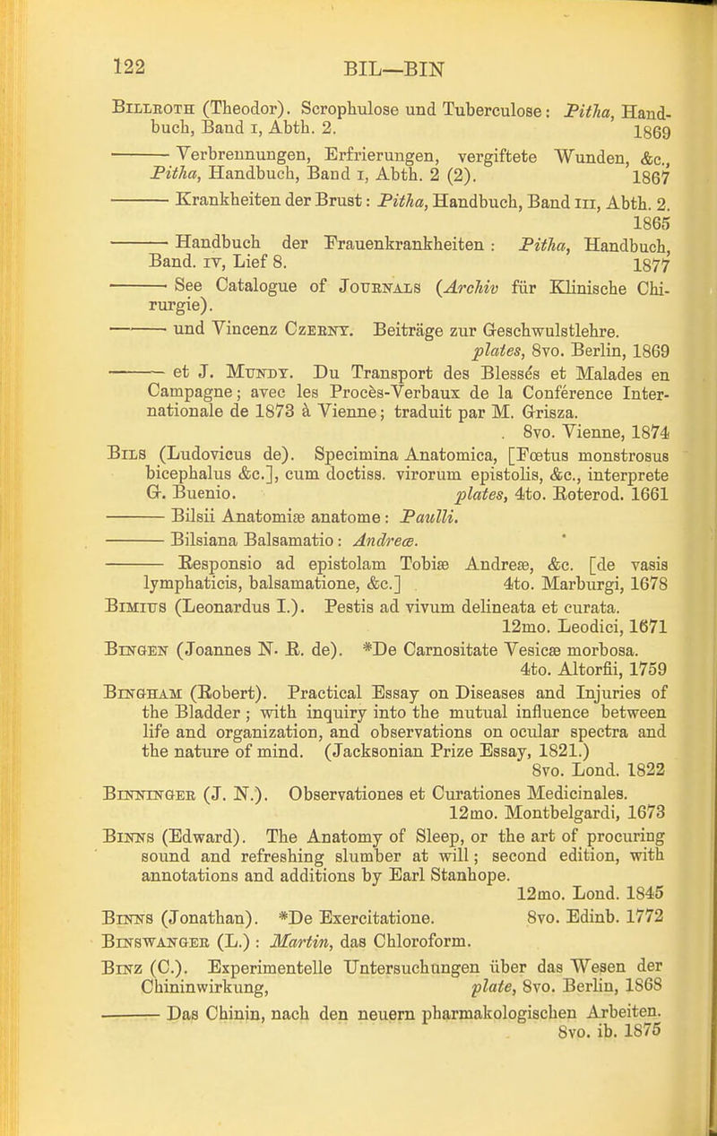 Billroth (Theodor). Scrophulose und Tuberculoae: PWia, Hand- buch, Baud i, Abth. 2. 1869 Verbreunungen, Erfrierungen, vergiftete Wunden, &c., Pitlia, Handbuch, Band i, Abth. 2 (2). 1867 Krankheiten der Brust: Fitha, Handbuch, Band iii, Abth. 2. 1865 Handbuch der Frauenkrankheiten: Fitha, Handbuch, Band, iv. Lief 8. 1877 ■ See Catalogue of Jouenals (ArcMv fiir IQinische Chi- rurgie). und Vineenz Czeent. Beitrage zur Geschwulstlehre. plates, Sto. Berlin, 1869 ~ et J. MuisTDT. Du Transport des Blesses at Malades en Campagne; avec les Proces-Verbaux de la Conference Inter- nationale de 1873 k Vienne; traduit par M. Grisza. . 8vo. Vienne, 1874 BiLS (Ludovicus de). Specimina Anatomica, [Foetus monstrosus bicephalus &c.], cum doctiss. virorum epistolis, &c., interprete Gr. Buenio. plates, 4to. Eoterod. 1661 Bilsii Anatomise anatome : Faulli. Bilsiana Balsamatio: Andrecs. Eesponsio ad epistolam Tobise Andrese, &c. [de vasis lymphaticis, balsamatione, &c.] 4to. Marburgi, 1678 BiMiTTS (Leonardus I.). Pestis ad vivum delineata et curata. 12mo. Leodici, 1671 BnsTGEN (Joannes N. R. de). *De Carnositate Vesicae morbosa. 4to. Altorfii, 1759 Blngham (Eobert). Practical Essay on Diseases and Injuries of the Bladder ; with inquiry into the mutual influence between life and organization, and observations on ocular spectra and the nature of mind. (Jacksonian Prize Essay, 1821.) 8vo. Lond. 1822 BiNimTGEE (J. N.). Observationes et Curationes Medicinales. 12mo. Montbelgardi, 1673 BiNNS (Edward). The Anatomy of Sleep, or the art of procuring sound and refreshing slumber at will; second edition, with annotations and additions by Earl Stanhope. 12mo. Lond. 1845 BiNTifS (Jonathan). *De Exercitatione. 8vo. Edinb. 1772 BiNSWANGEE (L.) : Martin, das Chloroform. BiKZ (C). Experimentelle TJntersuchungen iiber das Wesen der Chininwirkung, plate, 8vo. Berlin, 1868 Das Chinin, nach den neuern pharmakologischen Arbeiten. 8vo. ib. 1875