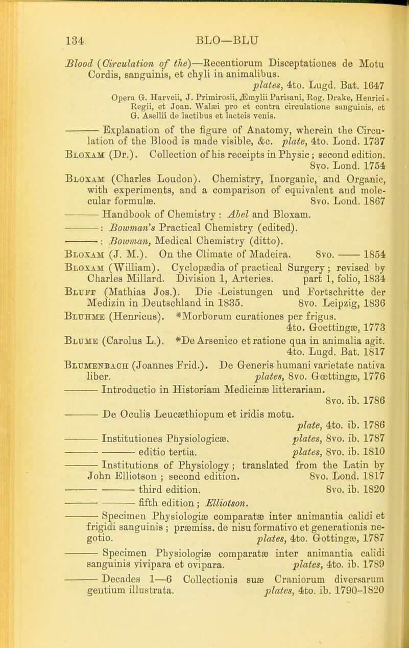 Blood {Circulation of the)—Recentiorum Disceptationes de Motu Cordis, sanguinis, et chyli in animalibus. plates, 4to. Lugd. Bat. 1647 Opera G. Harveii, J. Primirosii, ^mylii Parisani, Rog. Drake, Henrici. Regii, et Joan. Watei pro et contra circulatione sanguinis, et G. Asellii de lactibus et lacteis venis. Explanation of the figure of Anatomy, wherein the Circu- lation o£ the Blood is made visible, &c. plate, 4to. Lond. 1737 Bloxam (Dr.). Collection of his receipts in Phjaic; second edition. 8vo. Lond. 1754 Bloxam (Charles Loudon). Chemistry, Inorganic, and Organic, with experiments, and a comparison of equivalent and mole- cular formulae. 8vo. Lond. 1867 Handbook of Chemistry : Abel and Bloxam. : Bowman's Practical Chemistry (edited). : Bowman, Medical Chemistry (ditto). Bloxam (J. M.). On the Climate of Madeira. 8vo. 1854 Bloxam (William). Cyclopaedia of practical Surgery ; revised by Charles Millard. Division 1, Arteries. part 1, foHo, 1834 BLTjrir (Mathias Jos.). Die -Leistungen und Fortschritte der Medizin in Deutschland in 1835. 8vo. Leipzig, 1836 Bluhme (Henricus). *Morborum curationes per frigus. 4to. Goettingae, 1773 Bltjme (Carolus L.). *De Arsenico etratione qua in animalia agit. 4to. Lugd. Bat. 1817 Blxjmenbach (Joannes Frid.). De G-eneris humani varietate nativa liber. plates, 8vo. Groettingae, 1776 Introductio in Historiam Medicinae litterariam. 8vo. ib. 1786 De Oculis Leucsethiopum et iridia motu. plate, 4to. ib. 1786 Institutiones Physiologicae. plates, 8vo. ib. 1787 editio tertia. plates, 8vo. ib. 1810 Institutions of Physiology; translated from the Latin by John Elliotaon ; second edition. 8vo. Lond. 1817 third edition. Svo. ib. 1820 fifth edition; Elliotson. Specimen Physiologiae comparatae inter animantia calidi et frigidi sanguinis ; praemiss. de nisu formativo et generationis ne- gotio. plates, 4to. Gottinga?, 1787 Specimen Physiologiae comparatae inter animantia calidi sanguinis yivipara et ovipara. plates, 4to. ib. 1789 Decades 1—6 Collectionis suae Craniorum diversarum gentium illustrate. plates, 4to. ib. 1790-1820