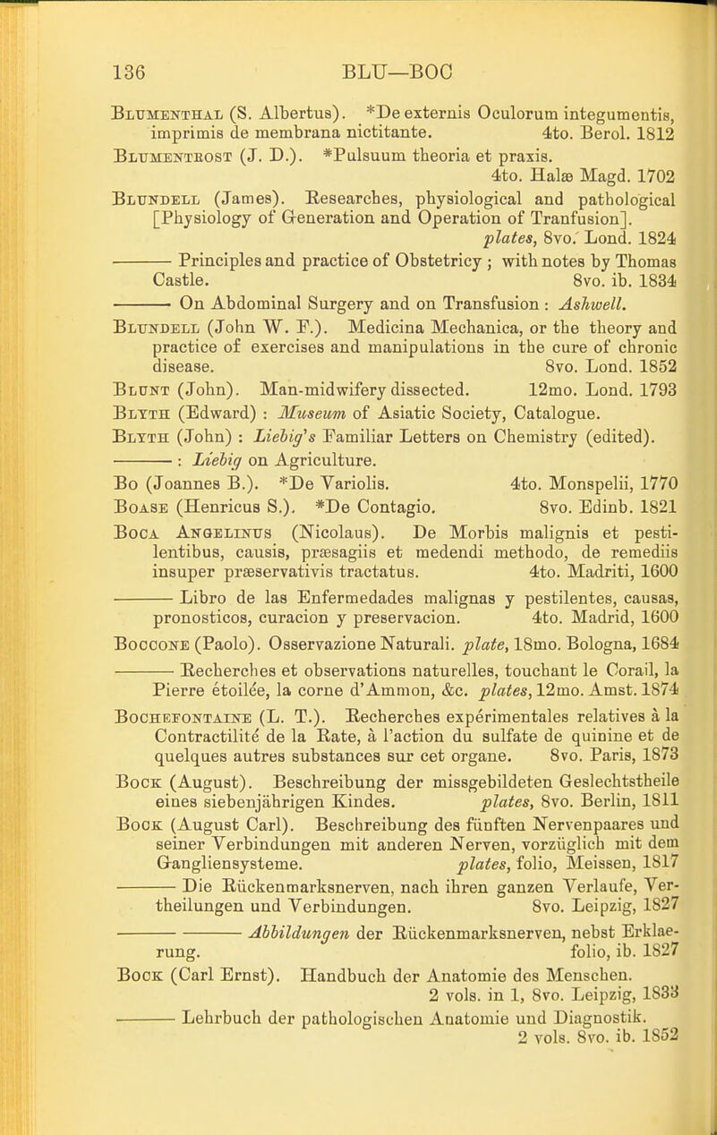 Bltjmenthal (S. Albertus). *Deexternis Oculorum integumentis, imprimis de membrana nictitante. 4to. Berol. 1812 Bltjmenteost (J. D.). *Palsuum theoria et praxis. 4to. Halse Magd. 1702 Bltjndell (James). E,esearches, physiological and pathological [Physiology of G-eneration and Operation of Tranfusion]. plates, 8vo.' Lond. 1824 Principles and practice of Obstetricy ; with notes by Thomas Castle. 8vo. ib. 1834 On Abdominal Surgery and on Transfusion : Ashwell. Blttndell (John W. P.). Medicina Mechanica, or the theory and practice of exercises and manipulations in the cure of chronic disease. Svo. Lond. 1852 Blunt (John). Man-midwifery dissected. 12mo. Lond. 1793 Bltth (Edward) : Museum of Asiatic Society, Catalogue. Bltth (John) : Lielig^s Familiar Letters on Chemistry (edited). : Liehig on Agriculture. Bo (Joannes B.). *De Variolis. 4to. Monspelii, 1770 BoASE (Henricus S.), *De Contagio. Svo. Edinb. 1821 Boca Anqelustus (Nicolaus). De Morbis malignis et pesti- lentibus, causis, prsesagiis et medendi methodo, de remediis insuper praeservativis tractatus. 4to. Madriti, 1600 Libro de las Enfermedades malignas y pestilentes, causas, pronosticos, curacion y preservacion. 4to. Madrid, 1600 BooooNE (Paolo). Osservazione Naturali. plate, 18mo. Bologna, 1684 Eecherches et observations naturelles, touchant le Corail, la Pierre etoilee, la corne d'Ammon, &c. ^/«i{es, 12mo. Amst. 1874 BocHEEONTAimE (L. T.). Becherches experimentales relatives a la Contractilite de la Kate, a Paction du sulfate de quinine et de quelques autres substances sur cet organe. Svo. Paris, 1873 Bock (August). Beschreibung der missgebildeten Geslechtstheile eines siebenjahrigen Kindes. plates, 8vo. Berlin, 1811 Book (August Carl). Beschreibung des fiinften Nervenpaares uud seiner Verbindungen mit anderen Nerven, vorziiglich mit dem Grangliensysteme. plates, folio, Meissen, 1817 Die Eilckenmarksnerven, nach ihren ganzen Verlaufe, Ver- theilungen und Verbiudungen. 8vo. Leipzig, 1827 Abhildungen der Eiickenmarksuerven, nebst Erklae- rung. folio, ib. 1827 Bock (Carl Ernst). Handbuch der Anatomie des Menschen. 2 vols, in 1, Svo. Leipzig, 1833 Lehrbuch der pathologischen Anatomie und Diagnostik. 2 vols. Svo. ib. 1852