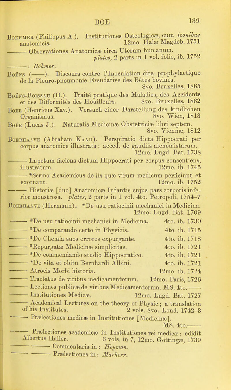 BOB BoEHMEB (Philippus A.). Institutiones Osteologicae, cum iconibus anatomicis. 12mo. Halis Magdeb. 1751 . Observationes AnatomicsB circa Uterum humanum. plates, 2 parts in 1 vol. folio, ib. 1752 — : BoTimer. BoENS ( ). Discours centre I'lnoculation dite prophylactique de la Pleuro-pneumonie Exsudative des Bfetes bovines. 8vo. Bruxelles, 1865 BoEKS-BoissATJ (H.). Traite pratique des Maladies, des Accidents et des Difformites des HouiUeurs. 8vo. Bruxelles, 1862 BoEK (Henricus Xav.). Versuch einer Darstellung des kindlichen Organismus. 8vo. Wien, 1813 BoEE (Lucas J.). Naturalis Medicinae Obstetricise libri septem. 8vo. Viennee, 1812 BoEEHAATE (Abraham Kaatj). Perspiratio dicta Hippocrati per corpus anatomice illustrata ; acced. de gaudiis alchemistarum. 12mo. Lugd. Bat. 1738 Impetum faciens dictum Hippocrati per corpus consentiens, illustratum. 12mo. ib. 1745 *Sermo Academicus de iis quse virum medicum perficiunt et exornant. 12mo. ib. 1752 Historiae [duo] AnatomicsB Infantis cujus pars corporis infe- rior monstrosa. plates, 2 parts in 1 vol. 4to. Petropoli, 1754-7 BoEEHAAYE (Hermann). *De usu ratiocinii mechanici in Medicina. 12mo. Lugd. Bat. 1709 *De usu ratiocinii mechanici in Medicina. 4to. ib. 1730 ■ *De comparando certo in Physicis. 4to. ib. 1715 *De Chemia suos errores expurgante. 4to. ib. 1718 • *Eepurgats9 Medicinae simplicitas. 4to. ib. 1721 *De commendando studio Hippocratico. 4to. ib. 1721 *De vita et obitu Bernhardi Albini. 4to. ib. 1721 Atrocis Morbi historia. 12mo. ib. 1724 • Tractatus de viribus medicamentorum. 12mo. Paris, 1726 — Lectiones publicse de viribus Medicamentorum. MS. 4to. Institutiones Medicae. 12mo. Lugd. Bat. 1727 • • Academical Lectures on the theory of Physic ; a translation of his Institutes. 2 vols. 8vo. Lond. 1742-3 Praelectionea medicae in lustitutiones [Medicinae], MS. 4to. ■ Praelectiones academicse in Institutiones rei medico: edidit Albertus Haller. 6 vols, in 7, 12mo. Gottingro, 1739 ~ Commentaria in : Heyman. Praelectiones in: Marherr.